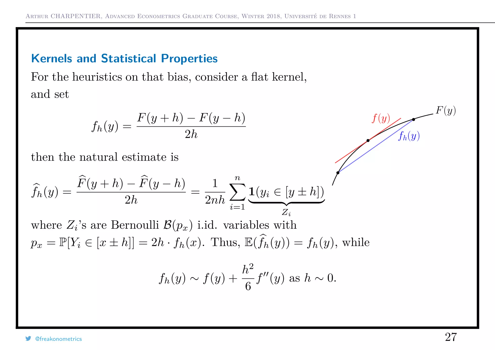 Arthur CHARPENTIER, Advanced Econometrics Graduate Course, Winter 2018, Université de Rennes 1
Kernels and Statistical Properties
For the heuristics on that bias, consider a ﬂat kernel,
and set
fh(y) =
F(y + h) − F(y − h)
2h
then the natural estimate is
fh(y) =
F(y + h) − F(y − h)
2h
=
1
2nh
n
i=1
1(yi ∈ [y ± h])
Zi
where Zi’s are Bernoulli B(px) i.id. variables with
px = P[Yi ∈ [x ± h]] = 2h · fh(x). Thus, E(fh(y)) = fh(y), while
fh(y) ∼ f(y) +
h2
6
f (y) as h ∼ 0.
@freakonometrics 27
 