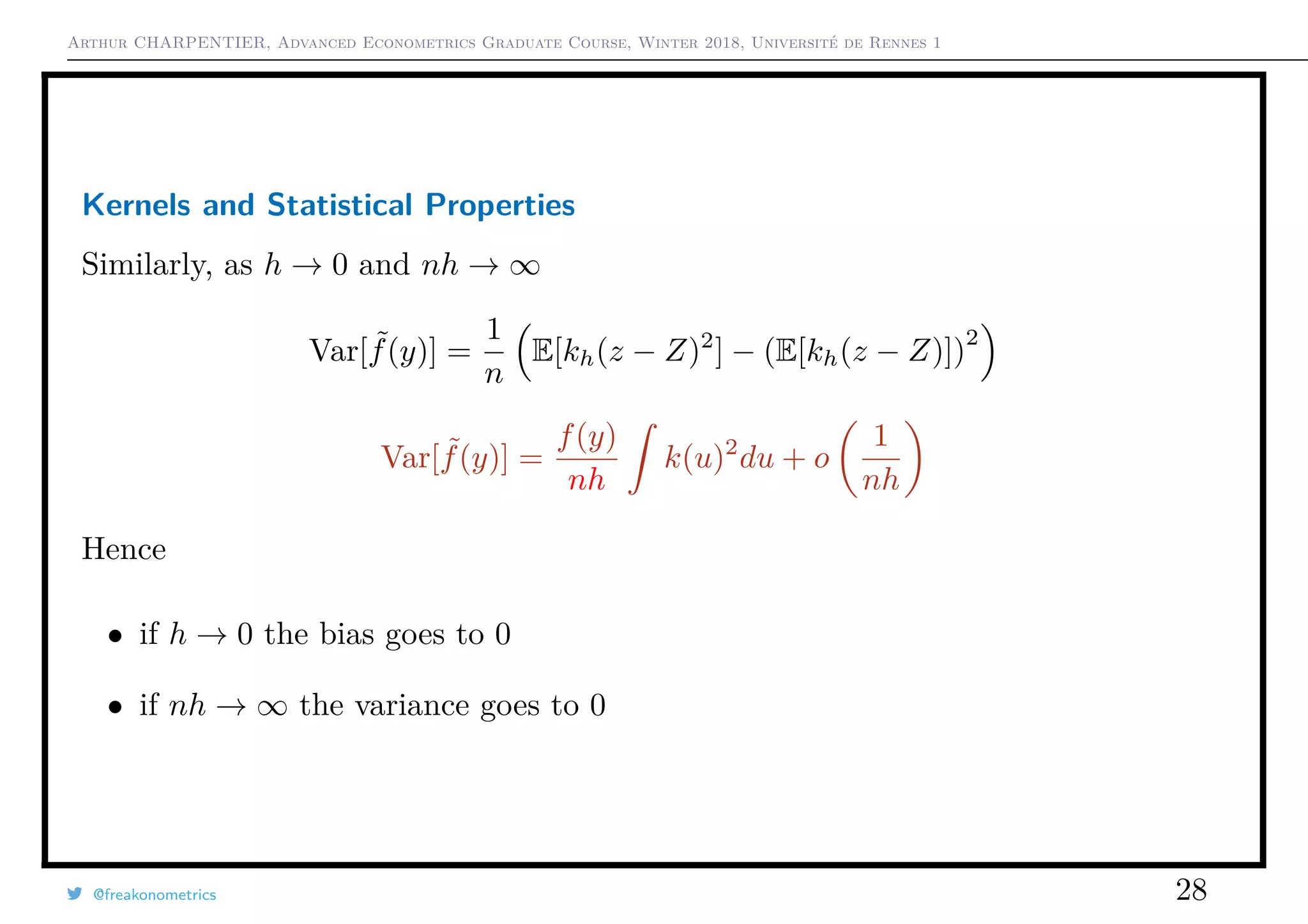 Arthur CHARPENTIER, Advanced Econometrics Graduate Course, Winter 2018, Université de Rennes 1
Kernels and Statistical Properties
Similarly, as h → 0 and nh → ∞
Var[ ˜f(y)] =
1
n
E[kh(z − Z)2
] − (E[kh(z − Z)])
2
Var[ ˜f(y)] =
f(y)
nh
k(u)2
du + o
1
nh
Hence
• if h → 0 the bias goes to 0
• if nh → ∞ the variance goes to 0
@freakonometrics 28
 