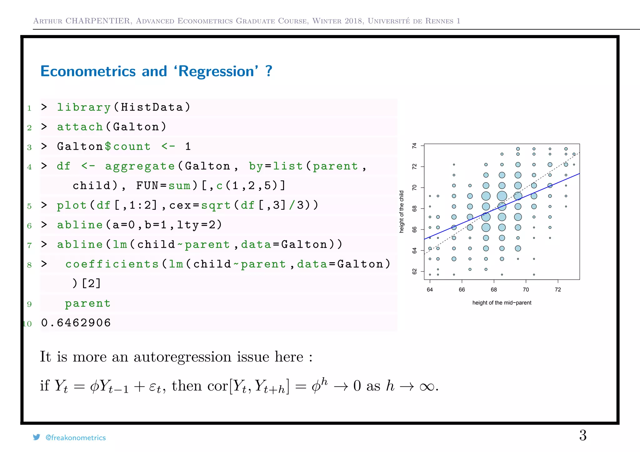 Arthur CHARPENTIER, Advanced Econometrics Graduate Course, Winter 2018, Université de Rennes 1
Econometrics and ‘Regression’ ?
1 > library(HistData)
2 > attach(Galton)
3 > Galton$count <- 1
4 > df <- aggregate(Galton , by=list(parent ,
child), FUN=sum)[,c(1,2,5)]
5 > plot(df[,1:2], cex=sqrt(df[,3]/3))
6 > abline(a=0,b=1,lty =2)
7 > abline(lm(child~parent ,data=Galton))
8 > coefficients (lm(child~parent ,data=Galton)
)[2]
9 parent
10 0.6462906
q q q q q
q q q
q q q q q q q q
q q q q q q q
q q
q q
q q q q q
q q q q q q q q q
q q q q q q q q q
q
q q q q q q q q
q q q q q q q q q
q q q q q q q q
q q q q q q q
q q q q q q q q
q q q q q q
q q q q
64 66 68 70 72
62646668707274
height of the mid−parent
heightofthechild
q q q q q
q q q
q q q q q q q q
q q q q q q q
q q
q q
q q q q q
q q q q q q q q q
q q q q q q q q q
q
q q q q q q q q
q q q q q q q q q
q q q q q q q q
q q q q q q q
q q q q q q q q
q q q q q q
q q q q
It is more an autoregression issue here :
if Yt = φYt−1 + εt, then cor[Yt, Yt+h] = φh
→ 0 as h → ∞.
@freakonometrics 3
 