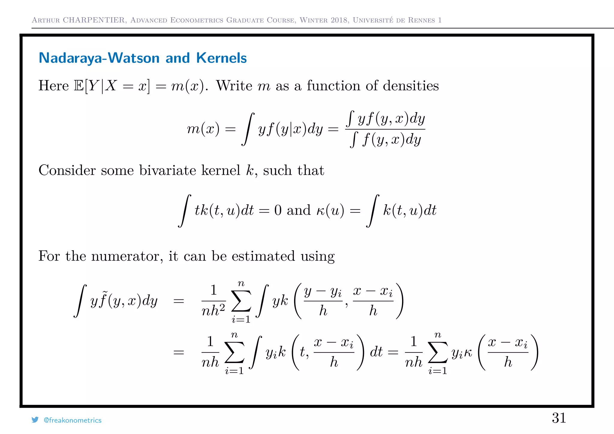 Arthur CHARPENTIER, Advanced Econometrics Graduate Course, Winter 2018, Université de Rennes 1
Nadaraya-Watson and Kernels
Here E[Y |X = x] = m(x). Write m as a function of densities
m(x) = yf(y|x)dy =
yf(y, x)dy
f(y, x)dy
Consider some bivariate kernel k, such that
tk(t, u)dt = 0 and κ(u) = k(t, u)dt
For the numerator, it can be estimated using
y ˜f(y, x)dy =
1
nh2
n
i=1
yk
y − yi
h
,
x − xi
h
=
1
nh
n
i=1
yik t,
x − xi
h
dt =
1
nh
n
i=1
yiκ
x − xi
h
@freakonometrics 31
 