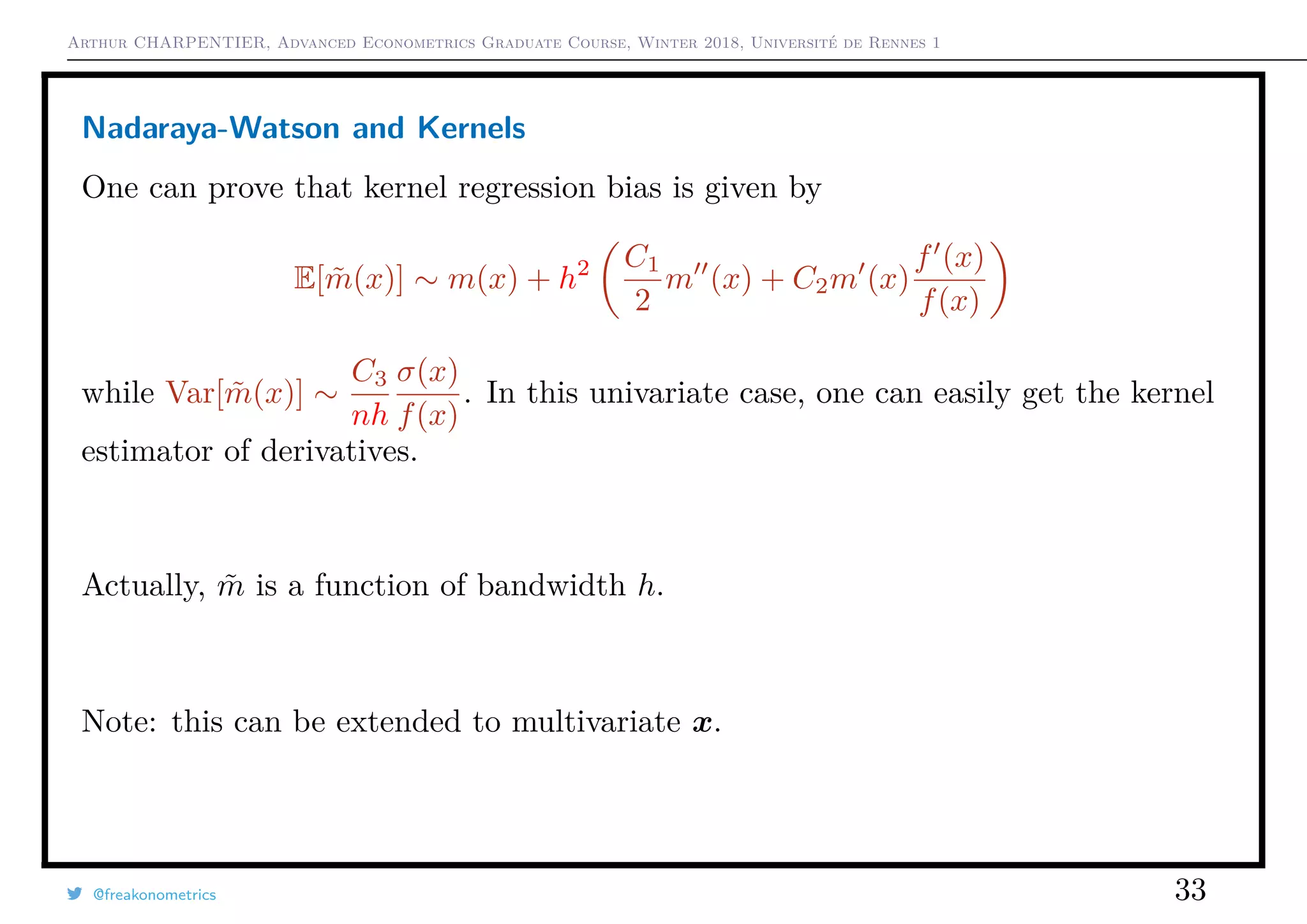 Arthur CHARPENTIER, Advanced Econometrics Graduate Course, Winter 2018, Université de Rennes 1
Nadaraya-Watson and Kernels
One can prove that kernel regression bias is given by
E[ ˜m(x)] ∼ m(x) + h2 C1
2
m (x) + C2m (x)
f (x)
f(x)
while Var[ ˜m(x)] ∼
C3
nh
σ(x)
f(x)
. In this univariate case, one can easily get the kernel
estimator of derivatives.
Actually, ˜m is a function of bandwidth h.
Note: this can be extended to multivariate x.
@freakonometrics 33
q
q
q
q
q
q
q
q
q
q
q
q
q
q
q
q
qq
q
q
q
q
q
q
q
q
q
q
q
q
q
q
q
q
q
q
q
q
q
q
q
q
q
q
q
q
qq
q
q
5 10 15 20 25
020406080100120
speed
dist
q
 