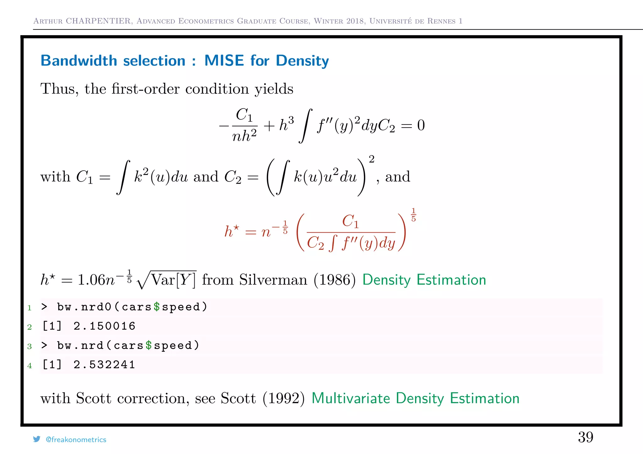 Arthur CHARPENTIER, Advanced Econometrics Graduate Course, Winter 2018, Université de Rennes 1
Bandwidth selection : MISE for Density
Thus, the ﬁrst-order condition yields
−
C1
nh2
+ h3
f (y)2
dyC2 = 0
with C1 = k2
(u)du and C2 = k(u)u2
du
2
, and
h = n− 1
5
C1
C2 f (y)dy
1
5
h = 1.06n− 1
5 Var[Y ] from Silverman (1986) Density Estimation
1 > bw.nrd0(cars$speed)
2 [1] 2.150016
3 > bw.nrd(cars$speed)
4 [1] 2.532241
with Scott correction, see Scott (1992) Multivariate Density Estimation
@freakonometrics 39
 