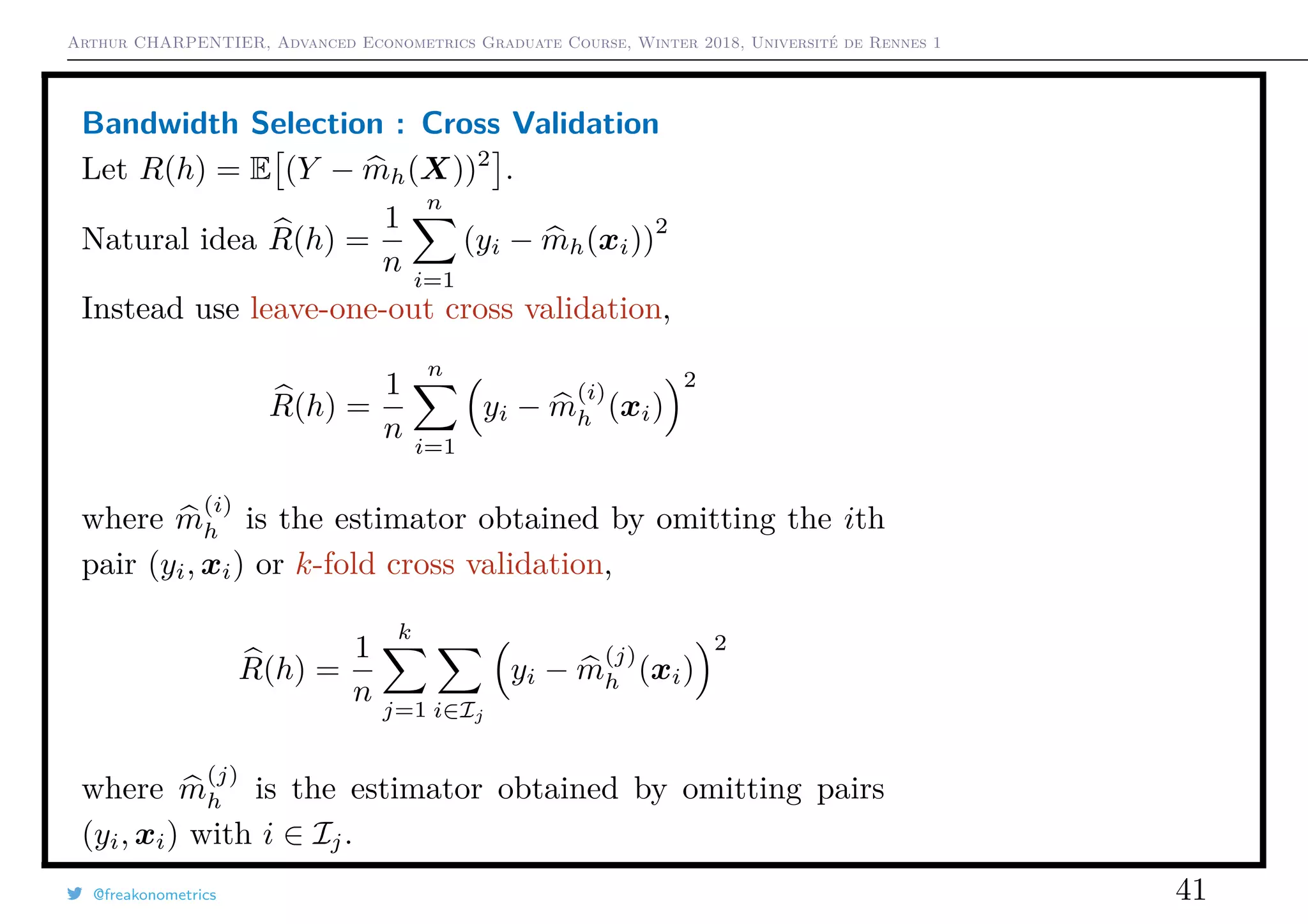 Arthur CHARPENTIER, Advanced Econometrics Graduate Course, Winter 2018, Université de Rennes 1
Bandwidth Selection : Cross Validation
Let R(h) = E (Y − mh(X))2
.
Natural idea R(h) =
1
n
n
i=1
(yi − mh(xi))
2
Instead use leave-one-out cross validation,
R(h) =
1
n
n
i=1
yi − m
(i)
h (xi)
2
where m
(i)
h is the estimator obtained by omitting the ith
pair (yi, xi) or k-fold cross validation,
R(h) =
1
n
k
j=1 i∈Ij
yi − m
(j)
h (xi)
2
where m
(j)
h is the estimator obtained by omitting pairs
(yi, xi) with i ∈ Ij.
@freakonometrics 41
q
q
q
q
q
q
q
q
q
q
q
q
q
q
q
q
qq
q
q
q
q
q
q
q
q
q
q
q
q
q
q
q
q
q
q
q
q
q
q
q
q
q
q
q
q
qq
q
q
5 10 15 20 25
020406080100120
speed
dist
q
q
q
q
q
q
q
q
q
q
q
q
q
q
q
q
q
q
q
q
q
q q
q
q
q
q
q
q
q
q
q
q
q
q
q
q
q
qq
q
q
q
q
q
q
q
q
q
q
q
q
q
q
q
q
q
q
q
q
q
q
q
q
q
qq
q
q
q
q
q
q
q
q
q
q
q
q
q
q
q
q
q
q
q
q
q
q
q
q
q
q
q
q
qq
q
q
5 10 15 20 25
020406080100120
speed
dist
q
q
q
q
q
q
q
q
q
q
q
q
q
q
q
q
q
q
q
q
q
q q
q
q
q
q
q
q
q
q
q
q
q
q
q
q
q
qq
q
q
q
q
q
q
q
q
q
 