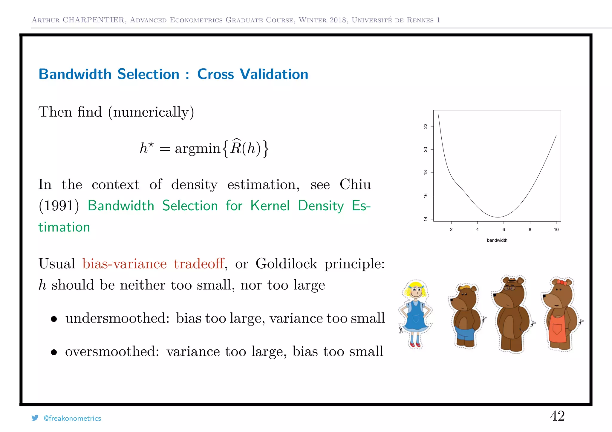 Arthur CHARPENTIER, Advanced Econometrics Graduate Course, Winter 2018, Université de Rennes 1
Bandwidth Selection : Cross Validation
Then ﬁnd (numerically)
h = argmin R(h)
In the context of density estimation, see Chiu
(1991) Bandwidth Selection for Kernel Density Es-
timation 2 4 6 8 10
1416182022
bandwidth
Usual bias-variance tradeoﬀ, or Goldilock principle:
h should be neither too small, nor too large
• undersmoothed: bias too large, variance too small
• oversmoothed: variance too large, bias too small
@freakonometrics 42
 