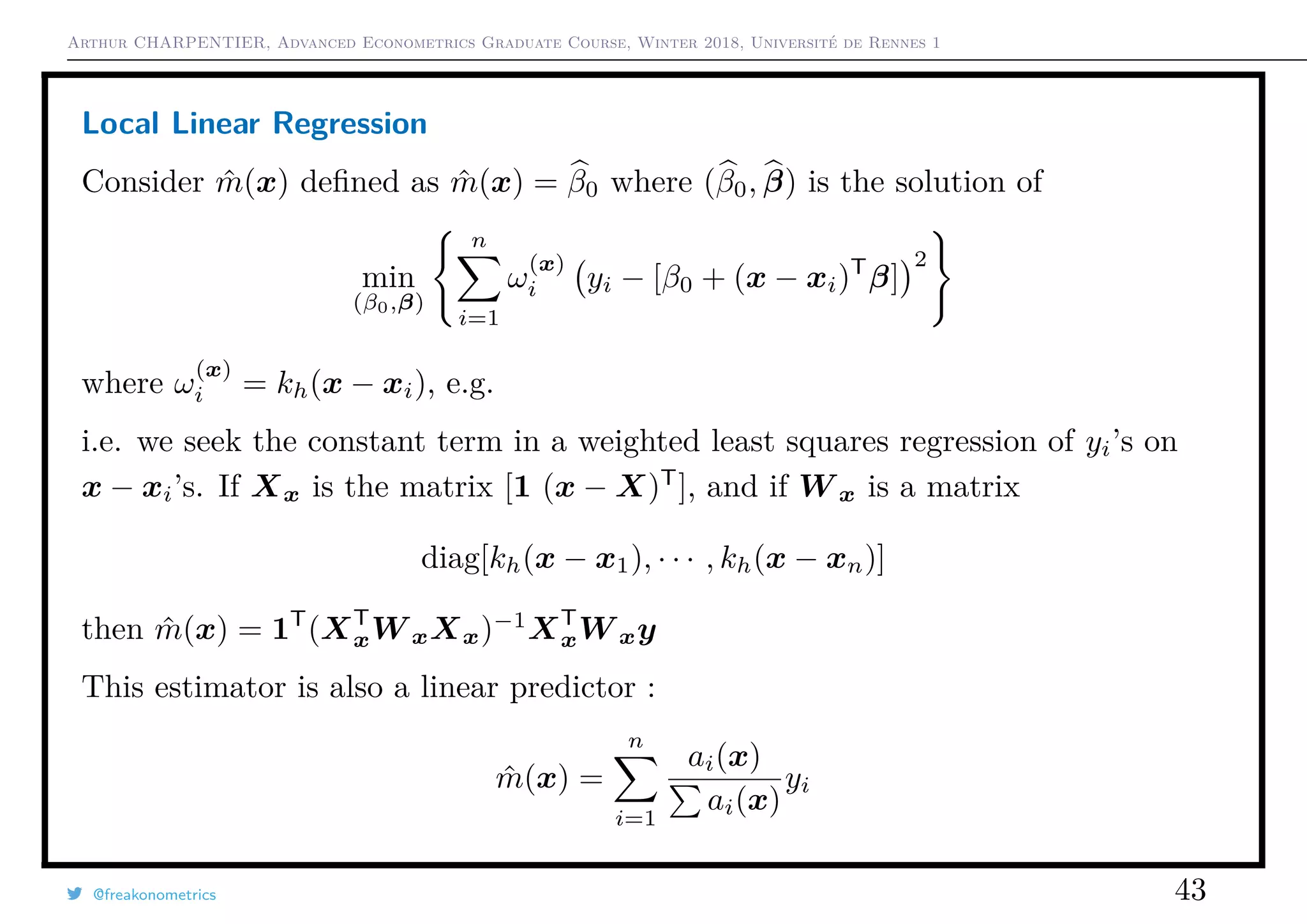 Arthur CHARPENTIER, Advanced Econometrics Graduate Course, Winter 2018, Université de Rennes 1
Local Linear Regression
Consider ˆm(x) deﬁned as ˆm(x) = β0 where (β0, β) is the solution of
min
(β0,β)
n
i=1
ω
(x)
i yi − [β0 + (x − xi)T
β]
2
where ω
(x)
i = kh(x − xi), e.g.
i.e. we seek the constant term in a weighted least squares regression of yi’s on
x − xi’s. If Xx is the matrix [1 (x − X)T
], and if W x is a matrix
diag[kh(x − x1), · · · , kh(x − xn)]
then ˆm(x) = 1T
(XT
xW xXx)−1
XT
xW xy
This estimator is also a linear predictor :
ˆm(x) =
n
i=1
ai(x)
ai(x)
yi
@freakonometrics 43
 