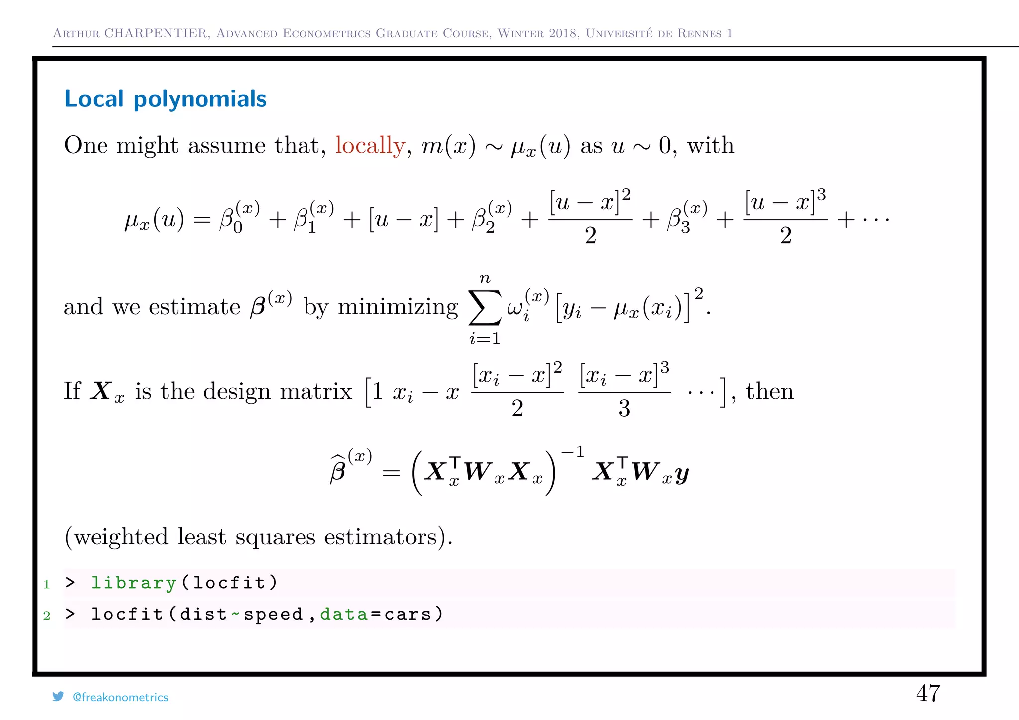 Arthur CHARPENTIER, Advanced Econometrics Graduate Course, Winter 2018, Université de Rennes 1
Local polynomials
One might assume that, locally, m(x) ∼ µx(u) as u ∼ 0, with
µx(u) = β
(x)
0 + β
(x)
1 + [u − x] + β
(x)
2 +
[u − x]2
2
+ β
(x)
3 +
[u − x]3
2
+ · · ·
and we estimate β(x)
by minimizing
n
i=1
ω
(x)
i yi − µx(xi)
2
.
If Xx is the design matrix 1 xi − x
[xi − x]2
2
[xi − x]3
3
· · · , then
β
(x)
= XT
xW xXx
−1
XT
xW xy
(weighted least squares estimators).
1 > library(locfit)
2 > locfit(dist~speed ,data=cars)
@freakonometrics 47
 