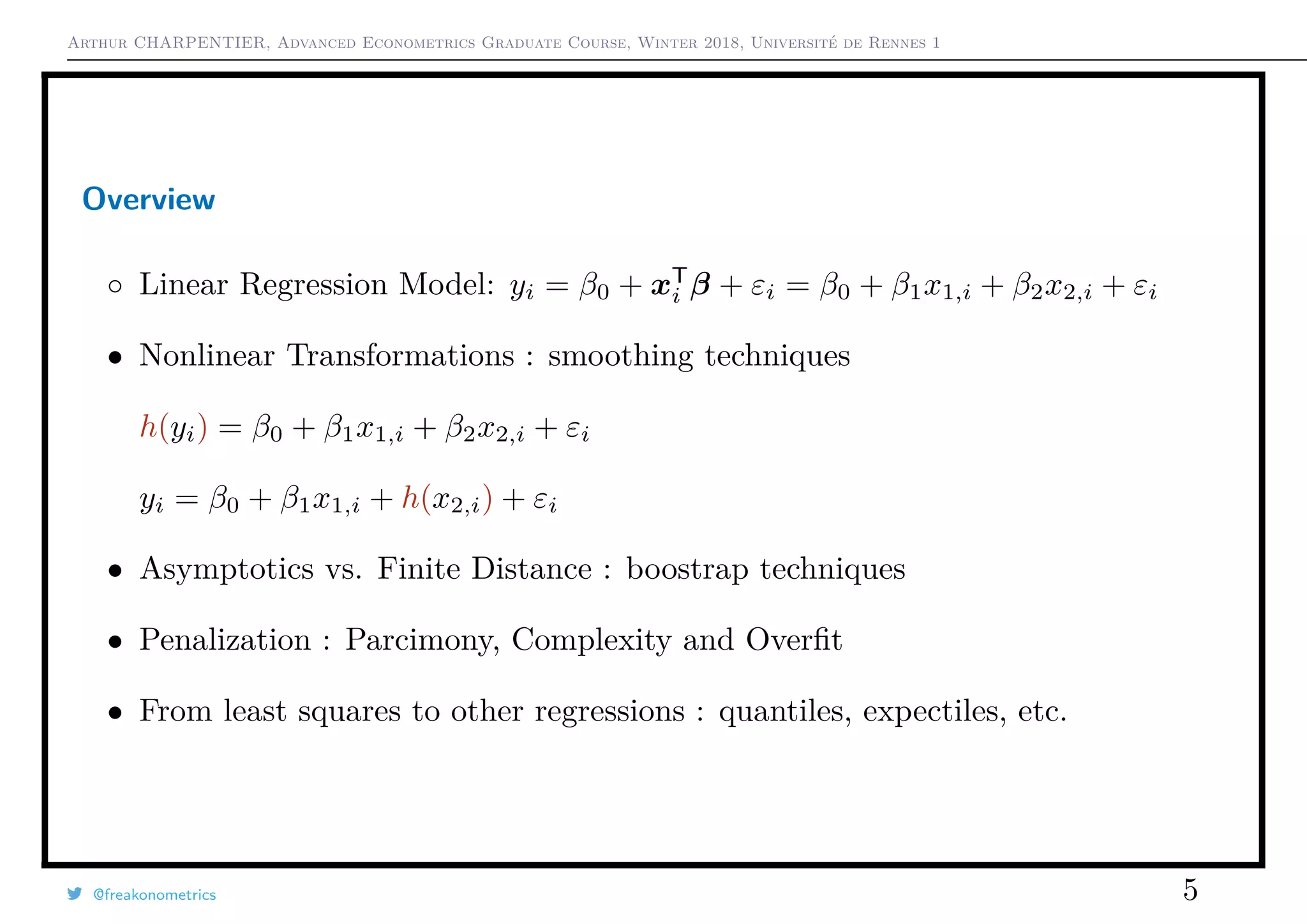 Arthur CHARPENTIER, Advanced Econometrics Graduate Course, Winter 2018, Université de Rennes 1
Overview
◦ Linear Regression Model: yi = β0 + xT
i β + εi = β0 + β1x1,i + β2x2,i + εi
• Nonlinear Transformations : smoothing techniques
h(yi) = β0 + β1x1,i + β2x2,i + εi
yi = β0 + β1x1,i + h(x2,i) + εi
• Asymptotics vs. Finite Distance : boostrap techniques
• Penalization : Parcimony, Complexity and Overﬁt
• From least squares to other regressions : quantiles, expectiles, etc.
@freakonometrics 5
 