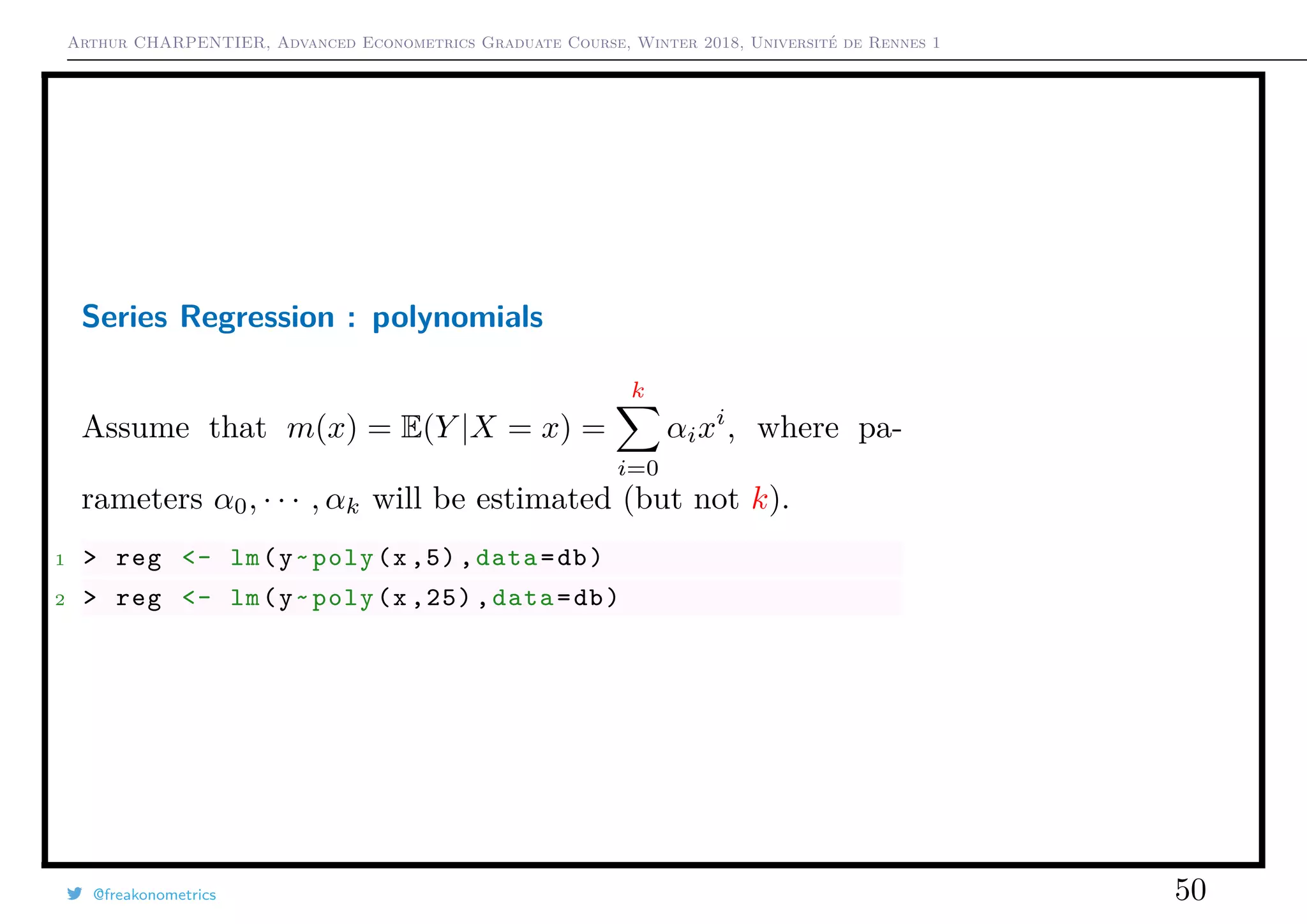 Arthur CHARPENTIER, Advanced Econometrics Graduate Course, Winter 2018, Université de Rennes 1
Series Regression : polynomials
Assume that m(x) = E(Y |X = x) =
k
i=0
αixi
, where pa-
rameters α0, · · · , αk will be estimated (but not k).
1 > reg <- lm(y~poly(x ,5) ,data=db)
2 > reg <- lm(y~poly(x ,25) ,data=db)
@freakonometrics 50
q
q
q
q
q
q
q
qq
q
q
q
q
q
q
q
q
qq
q
qq
q
q
q
qq
q
q
q
q
q
q
q
q
qq
q
q
q
q
q
q
q
qq
q
q
q
q
q
q
q
q
q
q
q
q
q
q
q
q
q
q
q
q
q
q
q
q
q
q
q
q
q
q
q
qq
qq
q
q
q
q
q
q
q
q
q
q
qq
q
q
q
q
q
q
q
q
0 2 4 6 8 10
−1.5−1.0−0.50.00.51.01.5
q
q
q
q
q
q
q
qq
q
q
q
q
q
q
q
q
qq
q
qq
q
q
q
qq
q
q
q
q
q
q
q
q
qq
q
q
q
q
q
q
q
qq
q
q
q
q
q
q
q
q
q
q
q
q
q
q
q
q
q
q
q
q
q
q
q
q
q
q
q
q
q
q
q
qq
qq
q
q
q
q
q
q
q
q
q
q
qq
q
q
q
q
q
q
q
q
0 2 4 6 8 10
−1.5−1.0−0.50.00.51.01.5
 