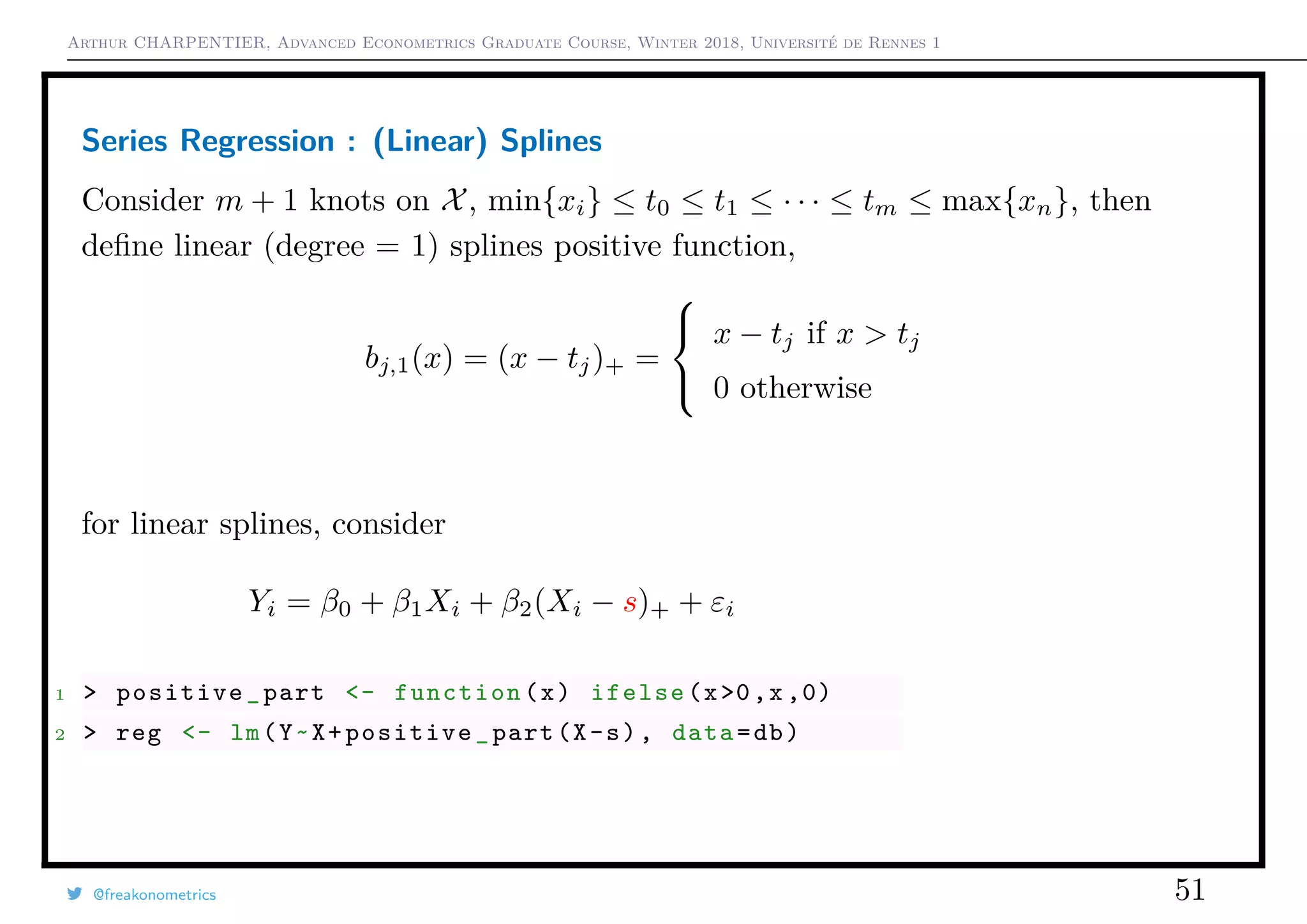 Arthur CHARPENTIER, Advanced Econometrics Graduate Course, Winter 2018, Université de Rennes 1
Series Regression : (Linear) Splines
Consider m + 1 knots on X, min{xi} ≤ t0 ≤ t1 ≤ · · · ≤ tm ≤ max{xn}, then
deﬁne linear (degree = 1) splines positive function,
bj,1(x) = (x − tj)+ =



x − tj if x > tj
0 otherwise
for linear splines, consider
Yi = β0 + β1Xi + β2(Xi − s)+ + εi
1 > positive_part <- function(x) ifelse(x>0,x ,0)
2 > reg <- lm(Y~X+positive_part(X-s), data=db)
@freakonometrics 51
q
q
q
q
q
q
q
qq
q
q
q
q
q
q
q
q
qq
q
qq
q
q
q
qq
q
q
q
q
q
q
q
q
qq
q
q
q
q
q
q
q
qq
q
q
q
q
q
q
q
q
q
q
q
q
q
q
q
q
q
q
q
q
q
q
q
q
q
q
q
q
q
q
q
qq
qq
q
q
q
q
q
q
q
q
q
q
qq
q
q
q
q
q
q
q
q
0 2 4 6 8 10
−1.5−1.0−0.50.00.51.01.5
q
q
q
q
q
q
q
qq
q
q
q
q
q
q
q
q
qq
q
qq
q
q
q
qq
q
q
q
q
q
q
q
q
qq
q
q
q
q
q
q
q
qq
q
q
q
q
q
q
q
q
q
q
q
q
q
q
q
q
q
q
q
q
q
q
q
q
q
q
q
q
q
q
q
qq
qq
q
q
q
q
q
q
q
q
q
q
qq
q
q
q
q
q
q
q
q
 