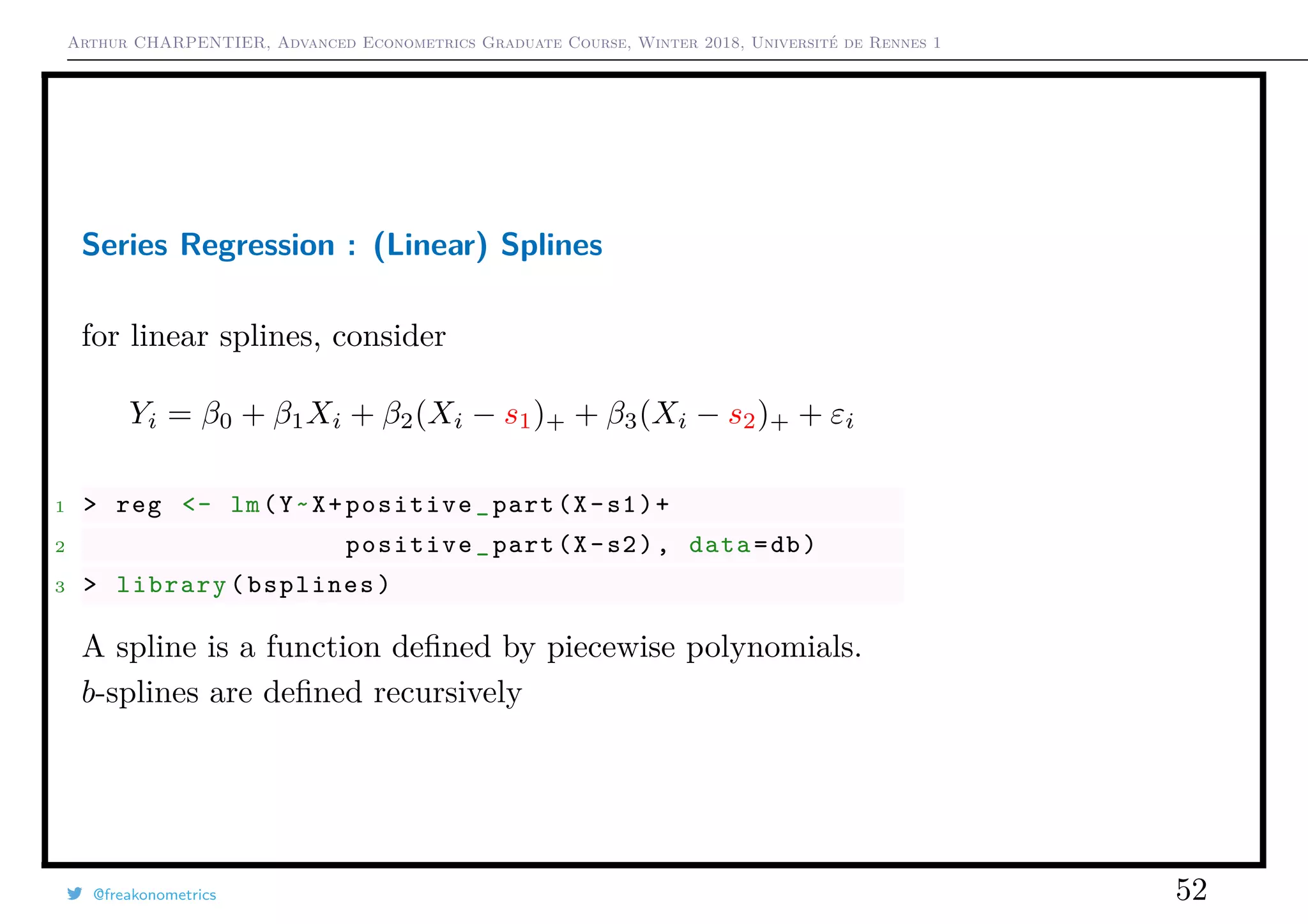 Arthur CHARPENTIER, Advanced Econometrics Graduate Course, Winter 2018, Université de Rennes 1
Series Regression : (Linear) Splines
for linear splines, consider
Yi = β0 + β1Xi + β2(Xi − s1)+ + β3(Xi − s2)+ + εi
1 > reg <- lm(Y~X+positive_part(X-s1)+
2 positive_part(X-s2), data=db)
3 > library(bsplines)
A spline is a function deﬁned by piecewise polynomials.
b-splines are deﬁned recursively
@freakonometrics 52
q
q
q
q
q
q
q
qq
q
q
q
q
q
q
q
q
qq
q
qq
q
q
q
qq
q
q
q
q
q
q
q
q
qq
q
q
q
q
q
q
q
qq
q
q
q
q
q
q
q
q
q
q
q
q
q
q
q
q
q
q
q
q
q
q
q
q
q
q
q
q
q
q
q
qq
qq
q
q
q
q
q
q
q
q
q
q
qq
q
q
q
q
q
q
q
q
0 2 4 6 8 10
−1.5−1.0−0.50.00.51.01.5
q
q
q
q
q
q
q
qq
q
q
q
q
q
q
q
q
qq
q
qq
q
q
q
qq
q
q
q
q
q
q
q
q
qq
q
q
q
q
q
q
q
qq
q
q
q
q
q
q
q
q
q
q
q
q
q
q
q
q
q
q
q
q
q
q
q
q
q
q
q
q
q
q
q
qq
qq
q
q
q
q
q
q
q
q
q
q
qq
q
q
q
q
q
q
q
q
q
q
q
q
q
q
q
q
q
q
q
q
q
q
q
q
qq
q
q
q
q
q
q
q
q
q
q
q
q
q
q
q
q
q
q
q
q
q
q
q
q
q
q
q
q
qq
q
q
5 10 15 20 25
020406080100120
speed
dist
 