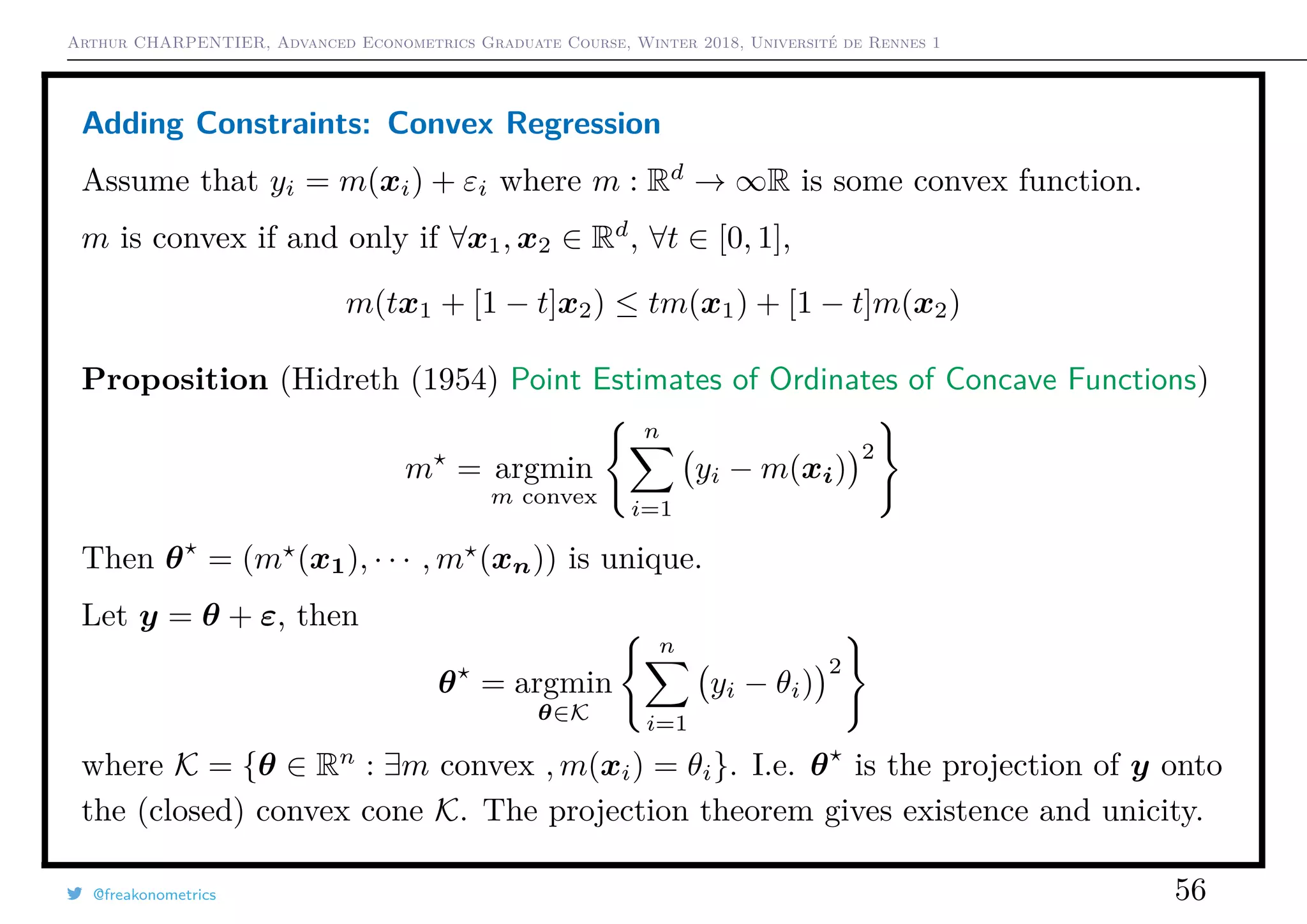 Arthur CHARPENTIER, Advanced Econometrics Graduate Course, Winter 2018, Université de Rennes 1
Adding Constraints: Convex Regression
Assume that yi = m(xi) + εi where m : Rd
→ ∞R is some convex function.
m is convex if and only if ∀x1, x2 ∈ Rd
, ∀t ∈ [0, 1],
m(tx1 + [1 − t]x2) ≤ tm(x1) + [1 − t]m(x2)
Proposition (Hidreth (1954) Point Estimates of Ordinates of Concave Functions)
m = argmin
m convex
n
i=1
yi − m(xi)
2
Then θ = (m (x1), · · · , m (xn)) is unique.
Let y = θ + ε, then
θ = argmin
θ∈K
n
i=1
yi − θi)
2
where K = {θ ∈ Rn
: ∃m convex , m(xi) = θi}. I.e. θ is the projection of y onto
the (closed) convex cone K. The projection theorem gives existence and unicity.
@freakonometrics 56
 