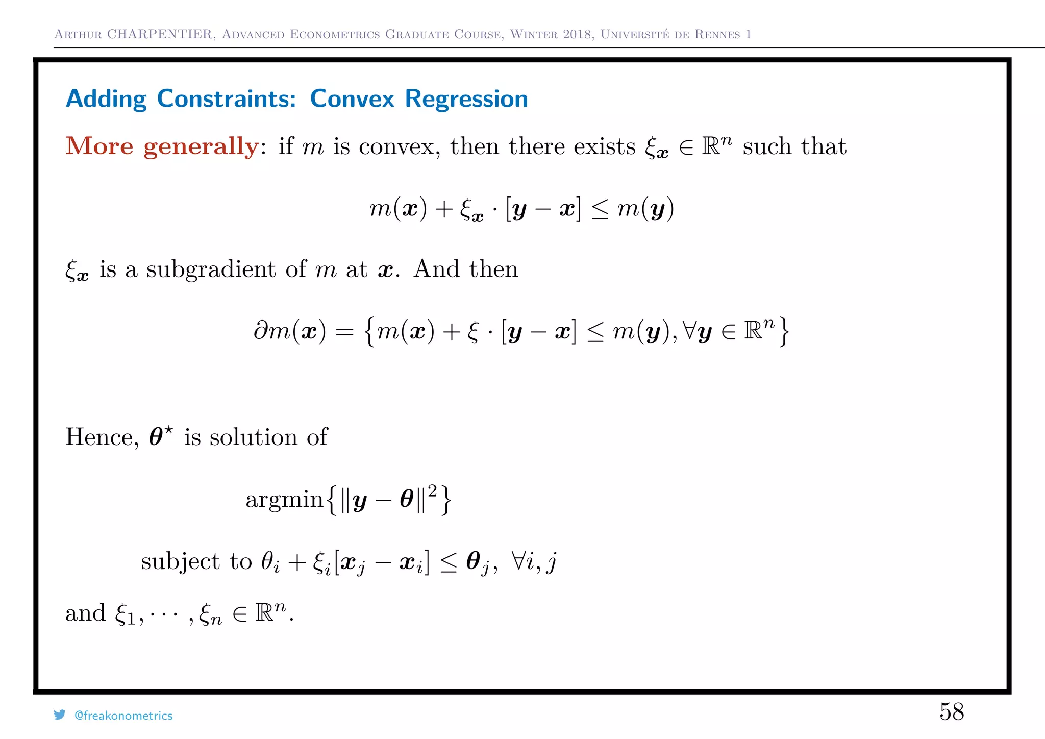 Arthur CHARPENTIER, Advanced Econometrics Graduate Course, Winter 2018, Université de Rennes 1
Adding Constraints: Convex Regression
More generally: if m is convex, then there exists ξx ∈ Rn
such that
m(x) + ξx · [y − x] ≤ m(y)
ξx is a subgradient of m at x. And then
∂m(x) = m(x) + ξ · [y − x] ≤ m(y), ∀y ∈ Rn
Hence, θ is solution of
argmin y − θ 2
subject to θi + ξi[xj − xi] ≤ θj, ∀i, j
and ξ1, · · · , ξn ∈ Rn
.
@freakonometrics 58
q
q
q
q
q
q
q
q
q
q
q
q
q
q
q
q
qq
q
q
q
q
q
q
q
q
q
q
q
q
q
q
q
q
q
q
q
q
q
q
q
q
q
q
q
q
qq
q
q
5 10 15 20 25
020406080100120
speed
dist
 