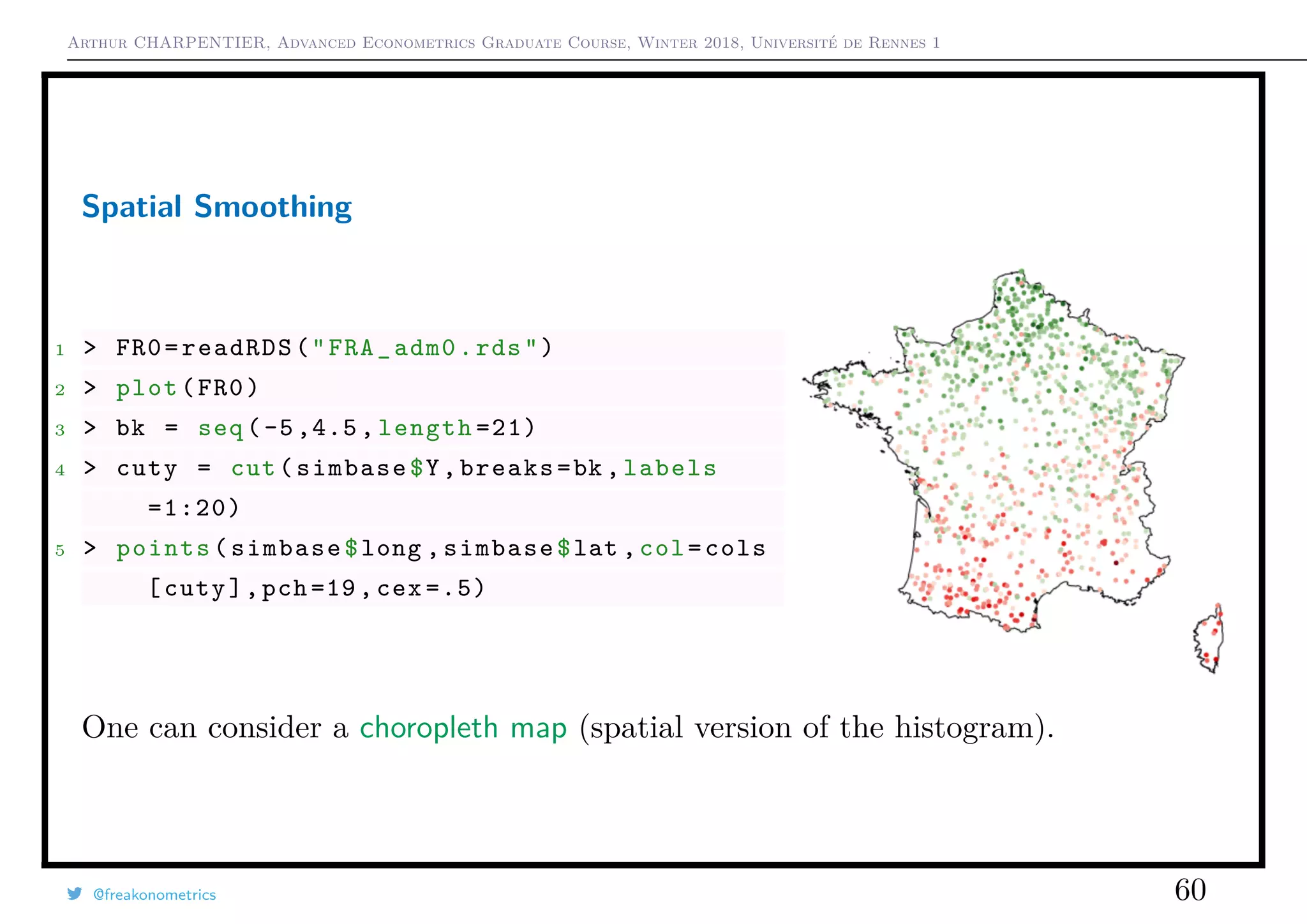 Arthur CHARPENTIER, Advanced Econometrics Graduate Course, Winter 2018, Université de Rennes 1
Spatial Smoothing
1 > FR0=readRDS("FRA_adm0.rds")
2 > plot(FR0)
3 > bk = seq (-5,4.5, length =21)
4 > cuty = cut(simbase$Y,breaks=bk ,labels
=1:20)
5 > points(simbase$long ,simbase$lat ,col=cols
[cuty],pch =19, cex =.5)
One can consider a choropleth map (spatial version of the histogram).
@freakonometrics 60
 