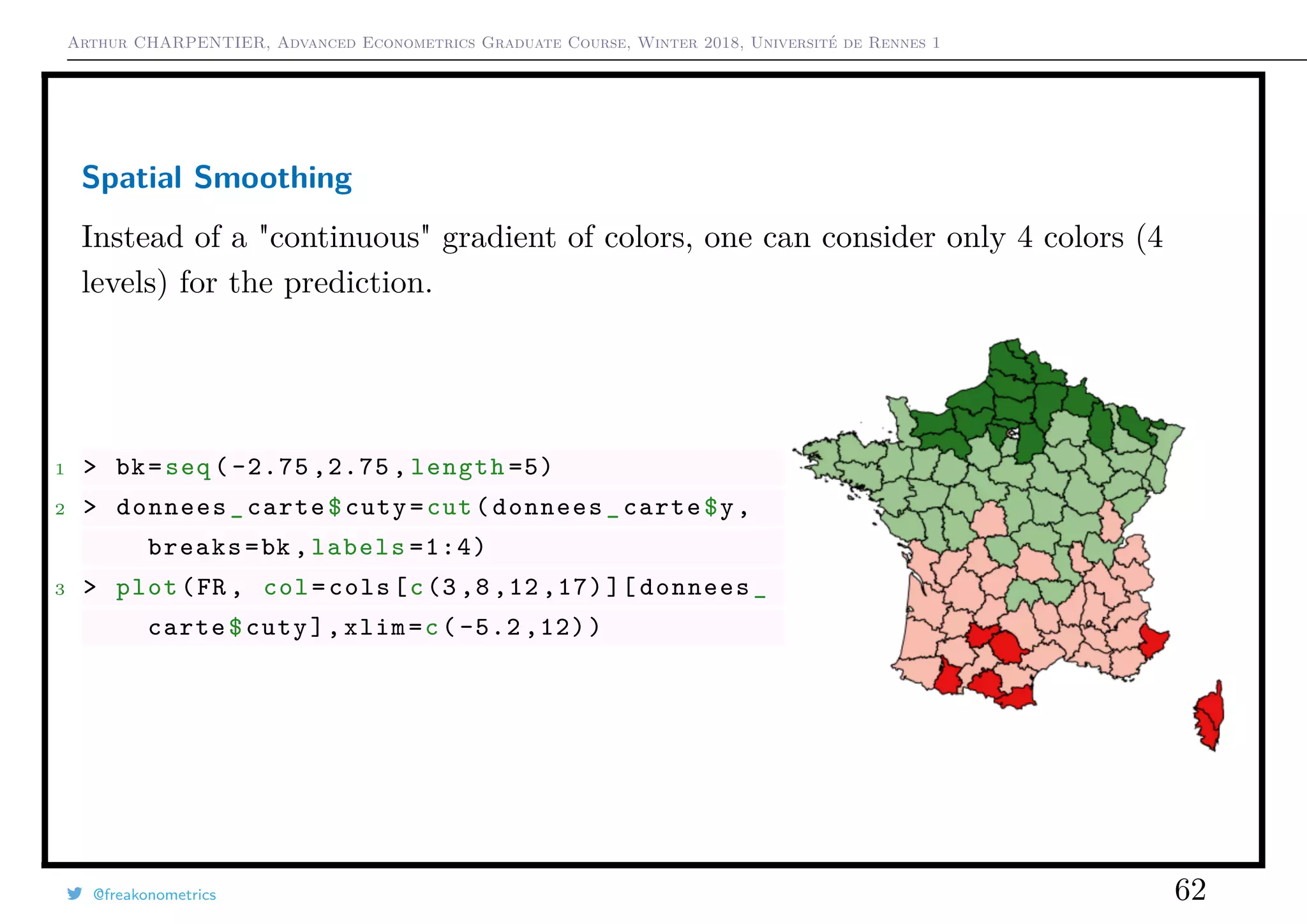 Arthur CHARPENTIER, Advanced Econometrics Graduate Course, Winter 2018, Université de Rennes 1
Spatial Smoothing
Instead of a "continuous" gradient of colors, one can consider only 4 colors (4
levels) for the prediction.
1 > bk=seq ( -2.75 ,2.75 , length =5)
2 > donnees_carte$cuty=cut(donnees_carte$y,
breaks=bk ,labels =1:4)
3 > plot(FR , col=cols[c(3 ,8 ,12 ,17)][ donnees_
carte$cuty],xlim=c( -5.2 ,12))
@freakonometrics 62
 