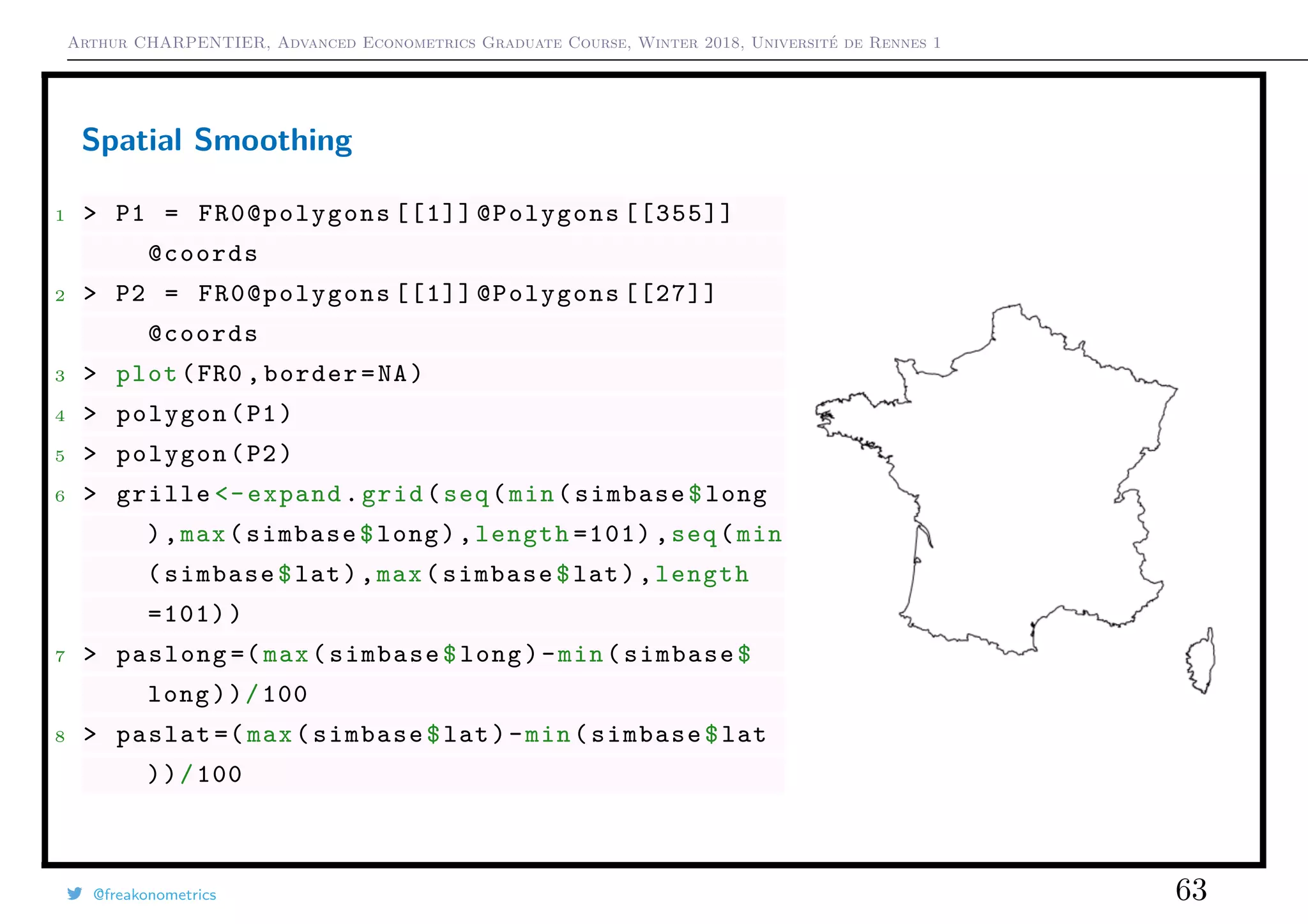 Arthur CHARPENTIER, Advanced Econometrics Graduate Course, Winter 2018, Université de Rennes 1
Spatial Smoothing
1 > P1 = FR0@polygons [[1]] @Polygons [[355]]
@coords
2 > P2 = FR0@polygons [[1]] @Polygons [[27]]
@coords
3 > plot(FR0 ,border=NA)
4 > polygon(P1)
5 > polygon(P2)
6 > grille <-expand.grid(seq(min(simbase$long
),max(simbase$long),length =101) ,seq(min
(simbase$lat),max(simbase$lat),length
=101))
7 > paslong =(max(simbase$long)-min(simbase$
long))/100
8 > paslat =(max(simbase$lat)-min(simbase$lat
))/100
@freakonometrics 63
 