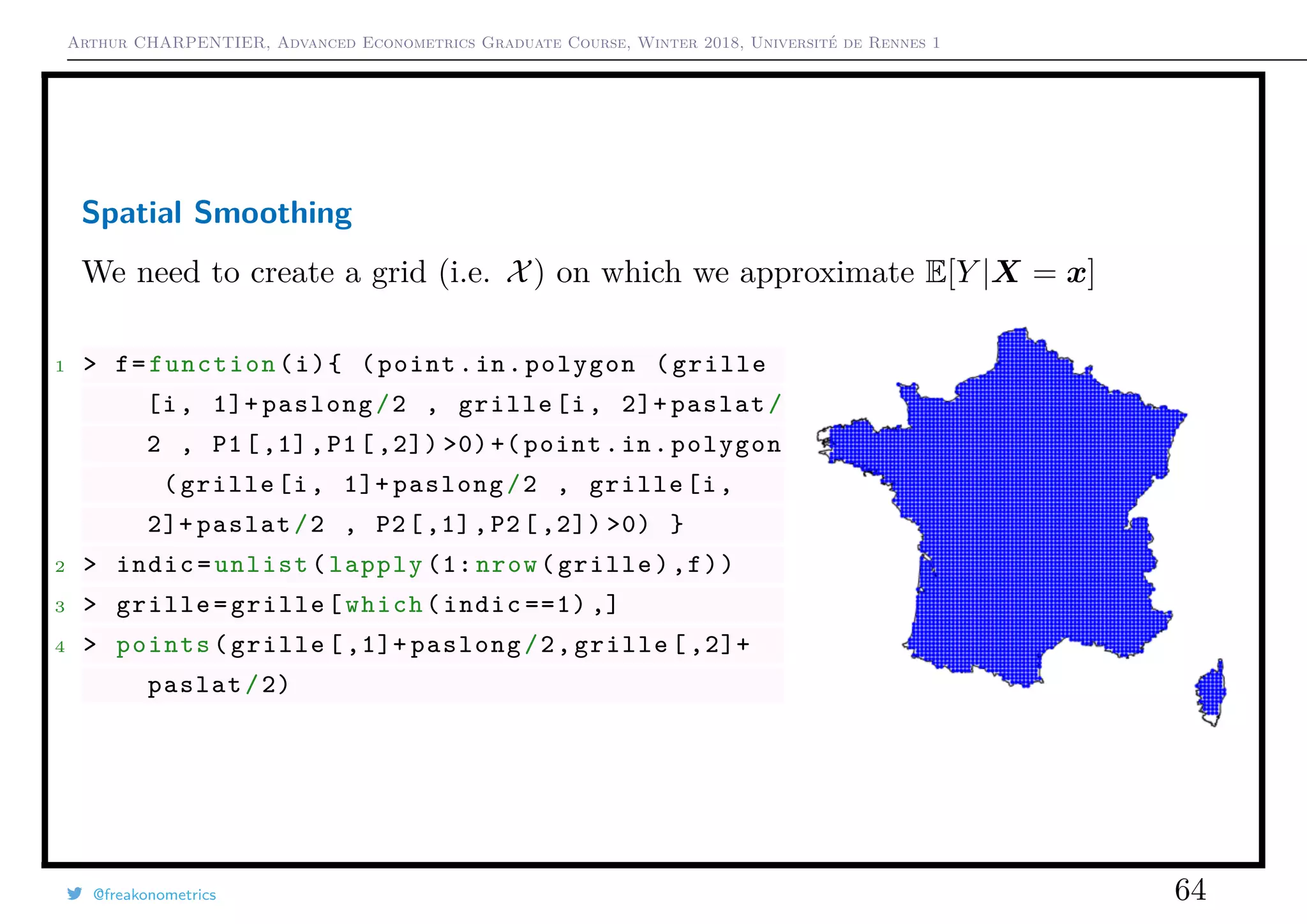 Arthur CHARPENTIER, Advanced Econometrics Graduate Course, Winter 2018, Université de Rennes 1
Spatial Smoothing
We need to create a grid (i.e. X) on which we approximate E[Y |X = x]
1 > f=function(i){ (point.in.polygon (grille
[i, 1]+ paslong/2 , grille[i, 2]+ paslat/
2 , P1[,1],P1[ ,2]) >0)+( point.in.polygon
(grille[i, 1]+ paslong/2 , grille[i,
2]+ paslat/2 , P2[,1],P2[ ,2]) >0) }
2 > indic=unlist(lapply (1: nrow(grille),f))
3 > grille=grille[which(indic ==1) ,]
4 > points(grille [ ,1]+ paslong/2,grille [ ,2]+
paslat/2)
@freakonometrics 64
 