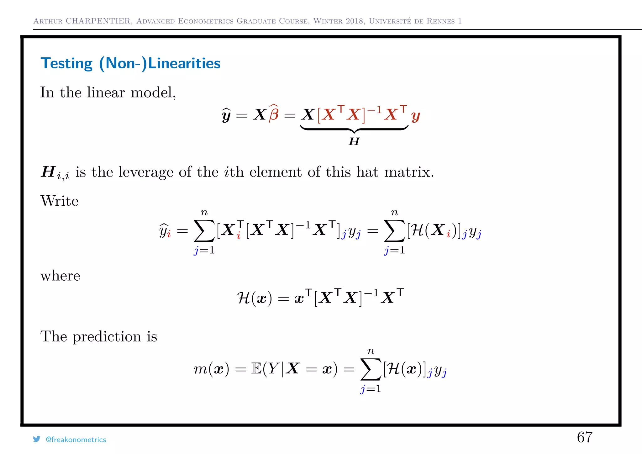 Arthur CHARPENTIER, Advanced Econometrics Graduate Course, Winter 2018, Université de Rennes 1
Testing (Non-)Linearities
In the linear model,
y = Xβ = X[XT
X]−1
XT
H
y
Hi,i is the leverage of the ith element of this hat matrix.
Write
yi =
n
j=1
[XT
i [XT
X]−1
XT
]jyj =
n
j=1
[H(Xi)]jyj
where
H(x) = xT
[XT
X]−1
XT
The prediction is
m(x) = E(Y |X = x) =
n
j=1
[H(x)]jyj
@freakonometrics 67
 