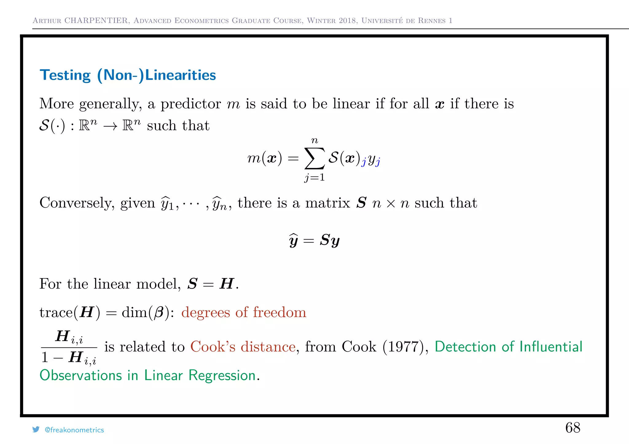Arthur CHARPENTIER, Advanced Econometrics Graduate Course, Winter 2018, Université de Rennes 1
Testing (Non-)Linearities
More generally, a predictor m is said to be linear if for all x if there is
S(·) : Rn
→ Rn
such that
m(x) =
n
j=1
S(x)jyj
Conversely, given y1, · · · , yn, there is a matrix S n × n such that
y = Sy
For the linear model, S = H.
trace(H) = dim(β): degrees of freedom
Hi,i
1 − Hi,i
is related to Cook’s distance, from Cook (1977), Detection of Inﬂuential
Observations in Linear Regression.
@freakonometrics 68
 