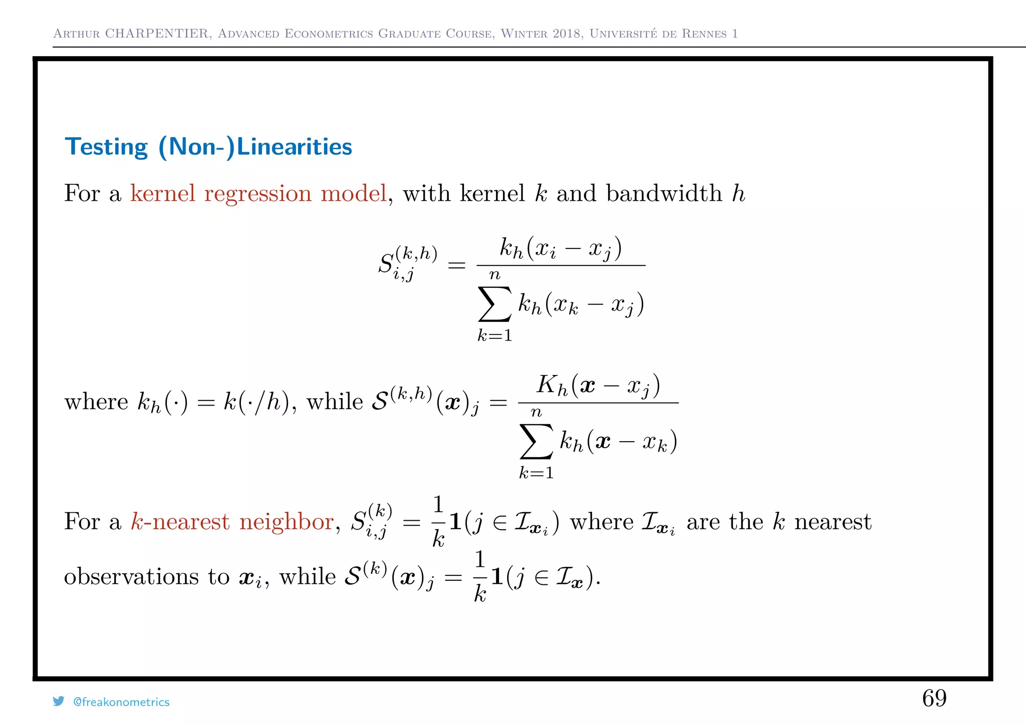 Arthur CHARPENTIER, Advanced Econometrics Graduate Course, Winter 2018, Université de Rennes 1
Testing (Non-)Linearities
For a kernel regression model, with kernel k and bandwidth h
S
(k,h)
i,j =
kh(xi − xj)
n
k=1
kh(xk − xj)
where kh(·) = k(·/h), while S(k,h)
(x)j =
Kh(x − xj)
n
k=1
kh(x − xk)
For a k-nearest neighbor, S
(k)
i,j =
1
k
1(j ∈ Ixi
) where Ixi
are the k nearest
observations to xi, while S(k)
(x)j =
1
k
1(j ∈ Ix).
@freakonometrics 69
 