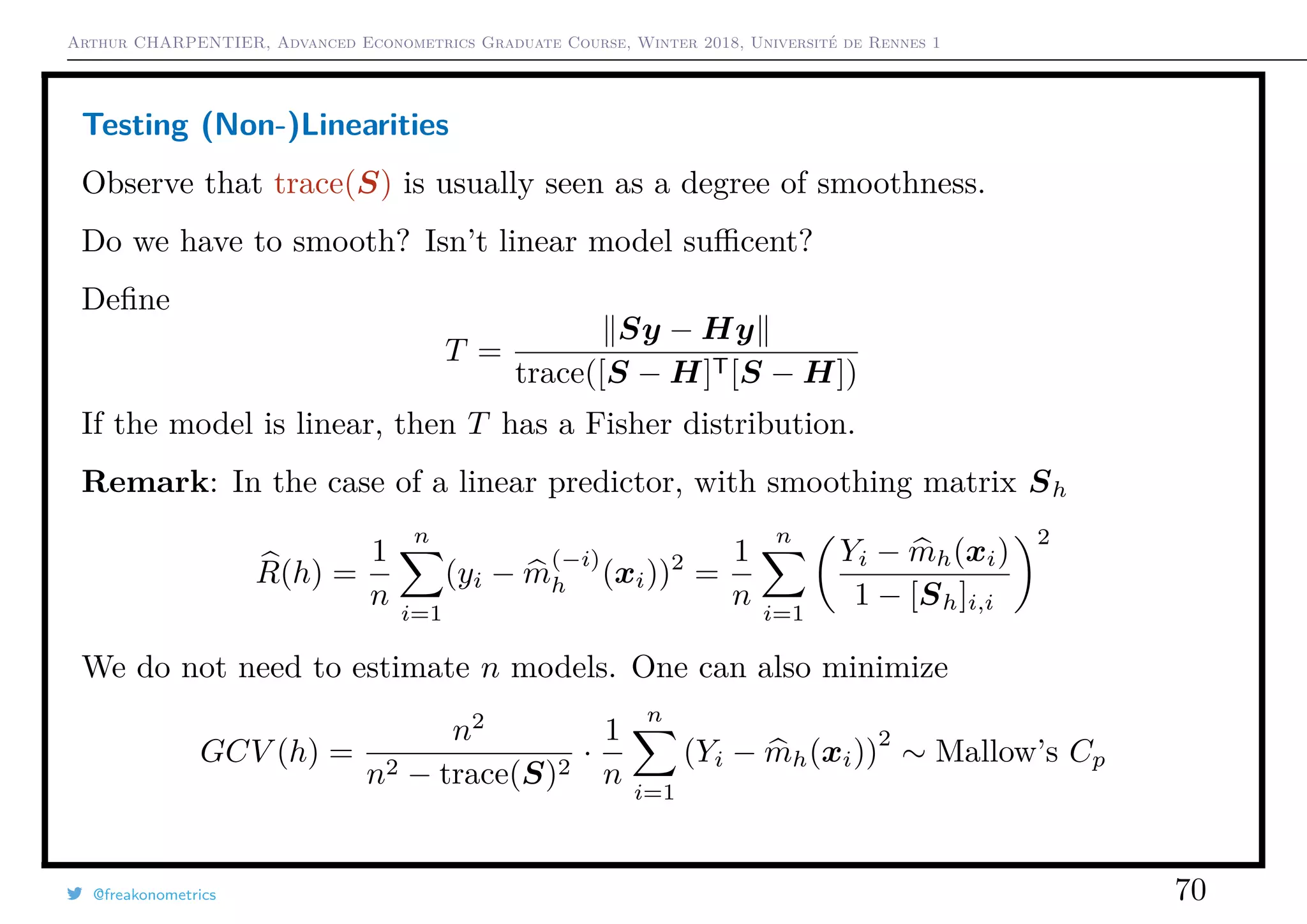 Arthur CHARPENTIER, Advanced Econometrics Graduate Course, Winter 2018, Université de Rennes 1
Testing (Non-)Linearities
Observe that trace(S) is usually seen as a degree of smoothness.
Do we have to smooth? Isn’t linear model suﬃcent?
Deﬁne
T =
Sy − Hy
trace([S − H]T[S − H])
If the model is linear, then T has a Fisher distribution.
Remark: In the case of a linear predictor, with smoothing matrix Sh
R(h) =
1
n
n
i=1
(yi − m
(−i)
h (xi))2
=
1
n
n
i=1
Yi − mh(xi)
1 − [Sh]i,i
2
We do not need to estimate n models. One can also minimize
GCV (h) =
n2
n2 − trace(S)2
·
1
n
n
i=1
(Yi − mh(xi))
2
∼ Mallow’s Cp
@freakonometrics 70
 