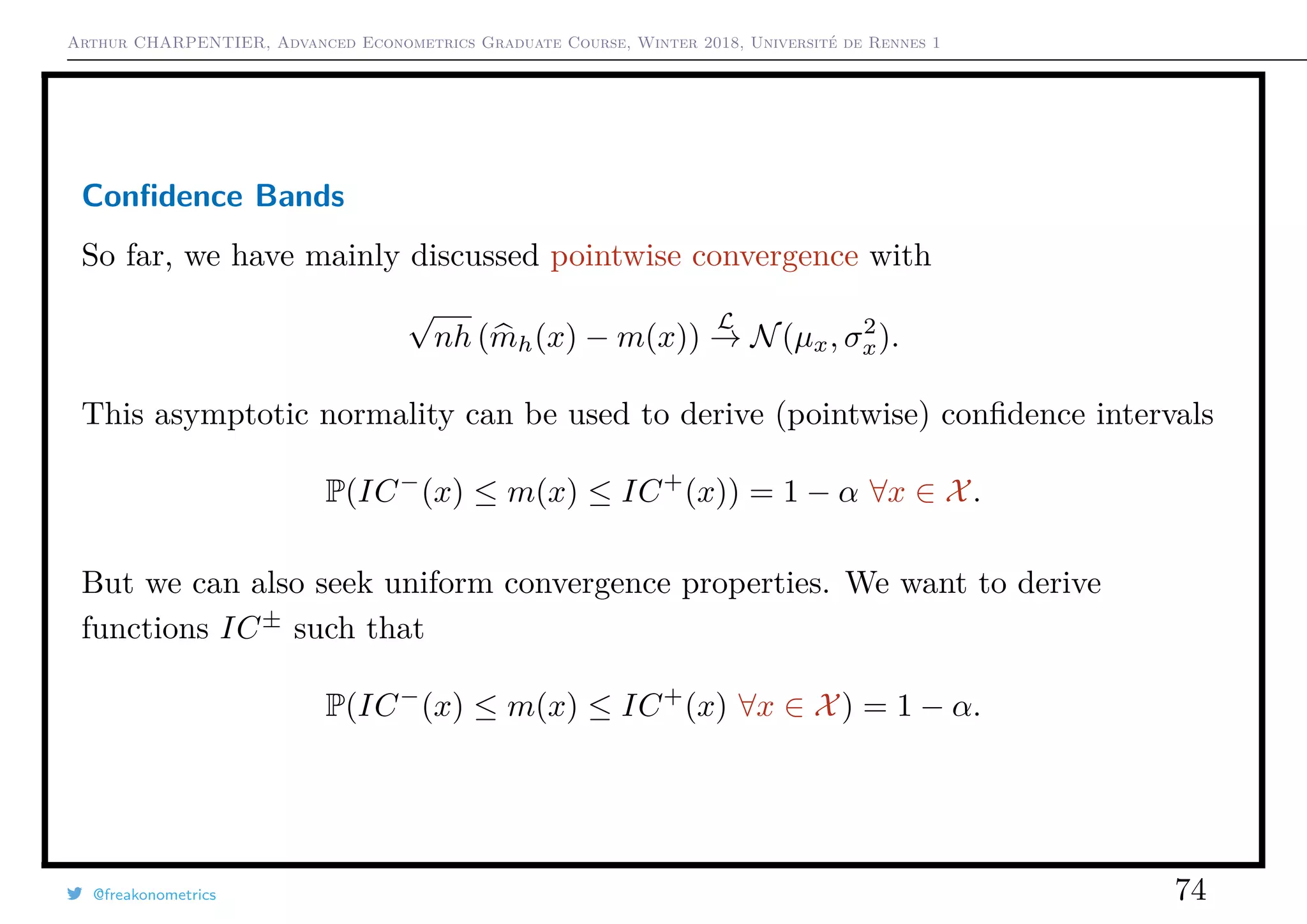 Arthur CHARPENTIER, Advanced Econometrics Graduate Course, Winter 2018, Université de Rennes 1
Conﬁdence Bands
So far, we have mainly discussed pointwise convergence with
√
nh (mh(x) − m(x))
L
→ N(µx, σ2
x).
This asymptotic normality can be used to derive (pointwise) conﬁdence intervals
P(IC−
(x) ≤ m(x) ≤ IC+
(x)) = 1 − α ∀x ∈ X.
But we can also seek uniform convergence properties. We want to derive
functions IC±
such that
P(IC−
(x) ≤ m(x) ≤ IC+
(x) ∀x ∈ X) = 1 − α.
@freakonometrics 74
 