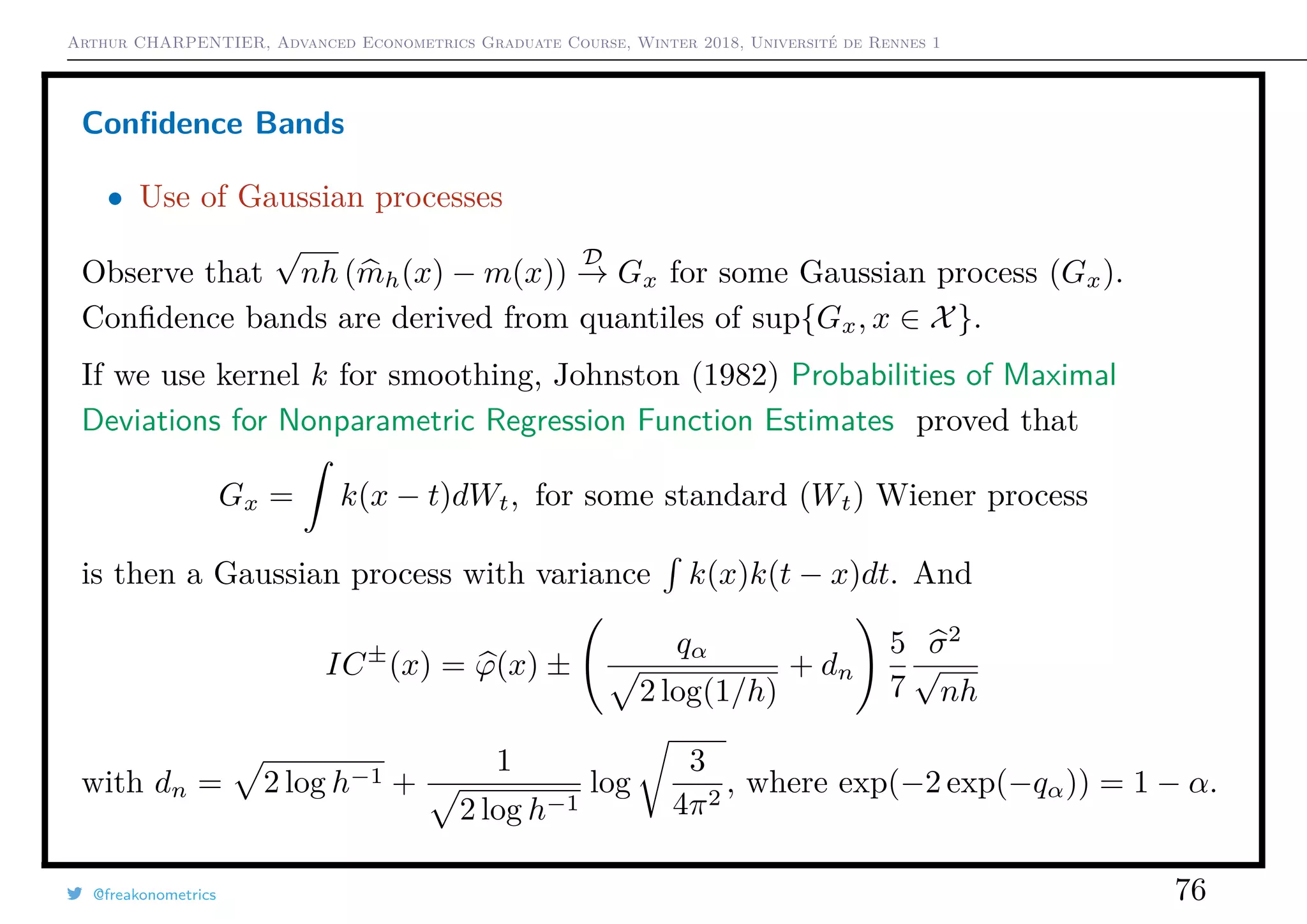 Arthur CHARPENTIER, Advanced Econometrics Graduate Course, Winter 2018, Université de Rennes 1
Conﬁdence Bands
• Use of Gaussian processes
Observe that
√
nh (mh(x) − m(x))
D
→ Gx for some Gaussian process (Gx).
Conﬁdence bands are derived from quantiles of sup{Gx, x ∈ X}.
If we use kernel k for smoothing, Johnston (1982) Probabilities of Maximal
Deviations for Nonparametric Regression Function Estimates proved that
Gx = k(x − t)dWt, for some standard (Wt) Wiener process
is then a Gaussian process with variance k(x)k(t − x)dt. And
IC±
(x) = ϕ(x) ±
qα
2 log(1/h)
+ dn
5
7
σ2
√
nh
with dn = 2 log h−1 +
1
2 log h−1
log
3
4π2
, where exp(−2 exp(−qα)) = 1 − α.
@freakonometrics 76
 