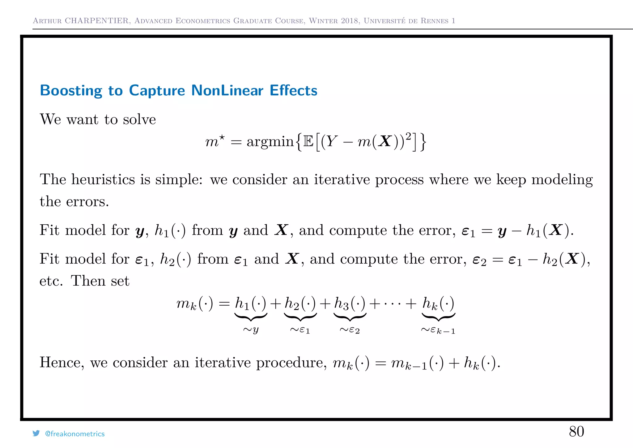 Arthur CHARPENTIER, Advanced Econometrics Graduate Course, Winter 2018, Université de Rennes 1
Boosting to Capture NonLinear Eﬀects
We want to solve
m = argmin E (Y − m(X))2
The heuristics is simple: we consider an iterative process where we keep modeling
the errors.
Fit model for y, h1(·) from y and X, and compute the error, ε1 = y − h1(X).
Fit model for ε1, h2(·) from ε1 and X, and compute the error, ε2 = ε1 − h2(X),
etc. Then set
mk(·) = h1(·)
∼y
+ h2(·)
∼ε1
+ h3(·)
∼ε2
+ · · · + hk(·)
∼εk−1
Hence, we consider an iterative procedure, mk(·) = mk−1(·) + hk(·).
@freakonometrics 80
 