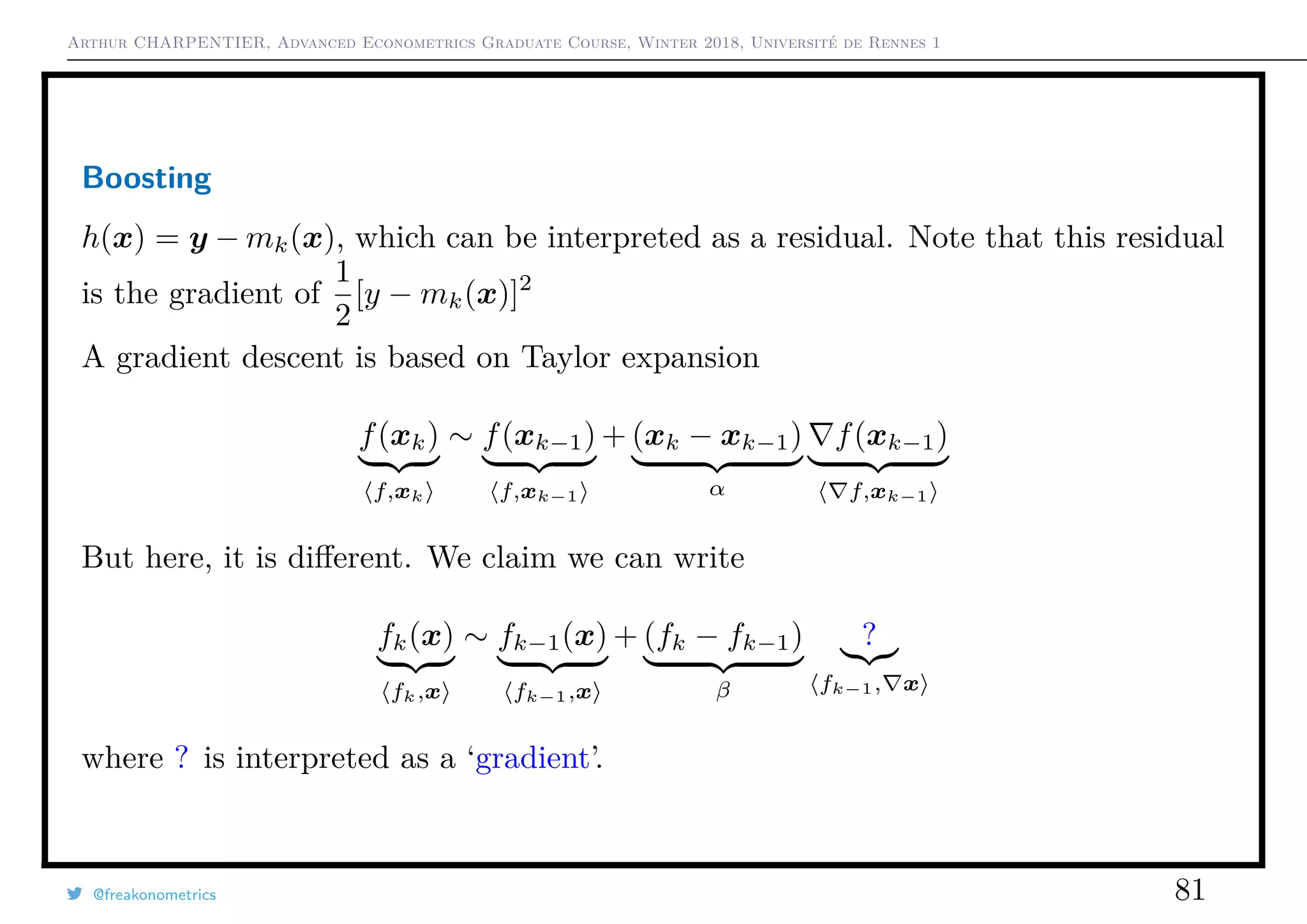 Arthur CHARPENTIER, Advanced Econometrics Graduate Course, Winter 2018, Université de Rennes 1
Boosting
h(x) = y − mk(x), which can be interpreted as a residual. Note that this residual
is the gradient of
1
2
[y − mk(x)]2
A gradient descent is based on Taylor expansion
f(xk)
f,xk
∼ f(xk−1)
f,xk−1
+ (xk − xk−1)
α
f(xk−1)
f,xk−1
But here, it is diﬀerent. We claim we can write
fk(x)
fk,x
∼ fk−1(x)
fk−1,x
+ (fk − fk−1)
β
?
fk−1, x
where ? is interpreted as a ‘gradient’.
@freakonometrics 81
 