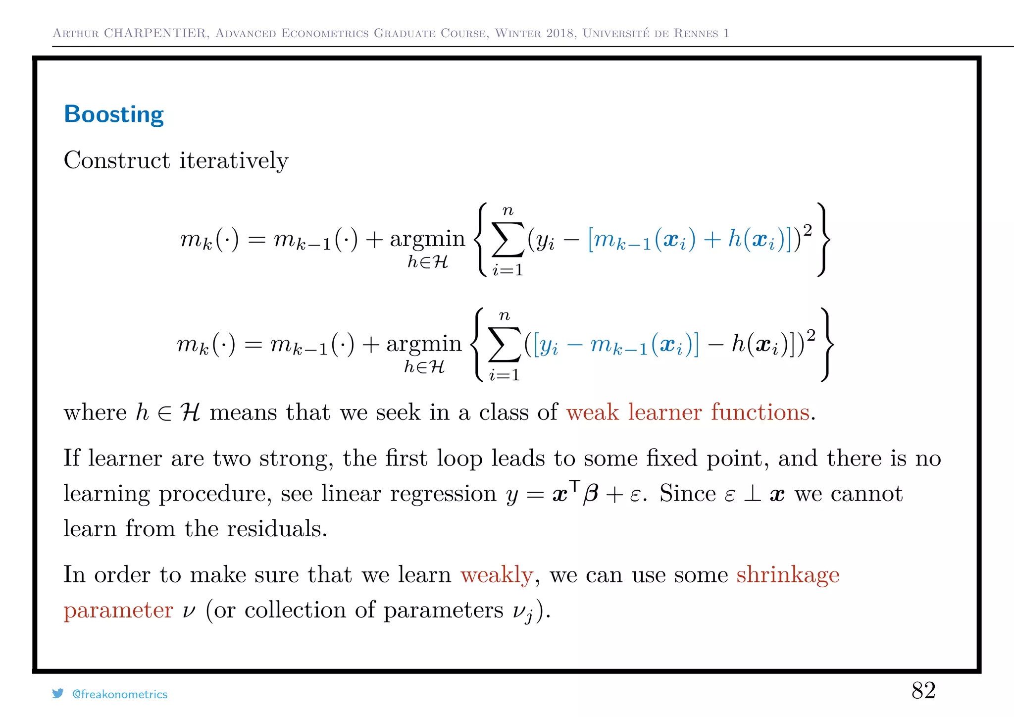 Arthur CHARPENTIER, Advanced Econometrics Graduate Course, Winter 2018, Université de Rennes 1
Boosting
Construct iteratively
mk(·) = mk−1(·) + argmin
h∈H
n
i=1
(yi − [mk−1(xi) + h(xi)])2
mk(·) = mk−1(·) + argmin
h∈H
n
i=1
([yi − mk−1(xi)] − h(xi)])2
where h ∈ H means that we seek in a class of weak learner functions.
If learner are two strong, the ﬁrst loop leads to some ﬁxed point, and there is no
learning procedure, see linear regression y = xT
β + ε. Since ε ⊥ x we cannot
learn from the residuals.
In order to make sure that we learn weakly, we can use some shrinkage
parameter ν (or collection of parameters νj).
@freakonometrics 82
 