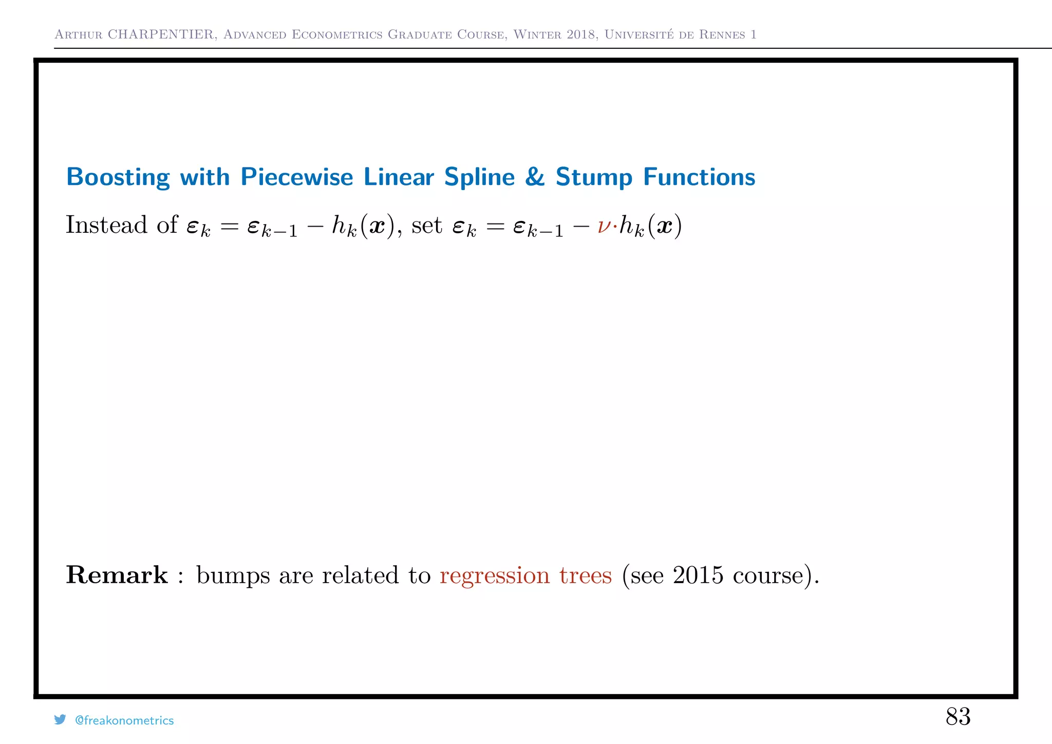 Arthur CHARPENTIER, Advanced Econometrics Graduate Course, Winter 2018, Université de Rennes 1
Boosting with Piecewise Linear Spline & Stump Functions
Instead of εk = εk−1 − hk(x), set εk = εk−1 − ν·hk(x)
Remark : bumps are related to regression trees (see 2015 course).
@freakonometrics 83
q
qq
q
q
q
q
q
q
q
q
q
qq
q
q
q
q
q
q
q
q
q
q
q
q
q
q
q
q
q
q
q
q
q
q
q
q
q
q
q
q
q
q
qq
q
q
q
q
q
qq
q
q
q
qq
q
q
q
q
q
q
q
q
q
q
q
q
q
q
q
q
q
q
q
q
qq
q
q
q
q
qq
q
q
q
q
q
q
q
q
q
q
q
qq
q
q
q
qq
q
q
q
qq
q
q
qq
q
q
q
q
q
q
q
q
q
q
q
q
q
q
q
q
q
q
q
q
qq
q
q
q
q
q
q
qq
q
q
q
qq
q
q
q
q
q
q
qq
q
q
q
q
q
q
qq
q
q
q
q
q
q
qq
q
q
q
q
q
q
q
q
q
q
q
q
q
qq
q
qq
q
q
q
q
q
q
q
q
q
q
q
q
q
q
q
q
q
q
q
q
q
q
qq
q
qqq
q
q
q
q
q
q
q
qq
qq
q
q
q
q
q
q
q
q
q
q
q
q
q
q
q
q
q
q
q
q
q
q
q
q
qqqqq
q
q
q
q
q
q
q
q
q
q
q
qq
q
q
q
q
q
q
q
qq
q
q
q
q
q
q
q
q
q
q
q
q
q
q
q
q
q
q
q
q
0 1 2 3 4 5 6
−1.5−1.0−0.50.00.51.01.5
q
qq
q
q
q
q
q
q
q
q
q
qq
q
q
q
q
q
q
q
q
q
q
q
q
q
q
q
q
q
q
q
q
q
q
q
q
q
q
q
q
q
q
qq
q
q
q
q
q
qq
q
q
q
qq
q
q
q
q
q
q
q
q
q
q
q
q
q
q
q
q
q
q
q
q
qq
q
q
q
q
qq
q
q
q
q
q
q
q
q
q
q
q
qq
q
q
q
qq
q
q
q
qq
q
q
qq
q
q
q
q
q
q
q
q
q
q
q
q
q
q
q
q
q
q
q
q
qq
q
q
q
q
q
q
qq
q
q
q
qq
q
q
q
q
q
q
qq
q
q
q
q
q
q
qq
q
q
q
q
q
q
qq
q
q
q
q
q
q
q
q
q
q
q
q
q
qq
q
qq
q
q
q
q
q
q
q
q
q
q
q
q
q
q
q
q
q
q
q
q
q
q
qq
q
qqq
q
q
q
q
q
q
q
qq
qq
q
q
q
q
q
q
q
q
q
q
q
q
q
q
q
q
q
q
q
q
q
q
q
q
qqqqq
q
q
q
q
q
q
q
q
q
q
q
qq
q
q
q
q
q
q
q
qq
q
q
q
q
q
q
q
q
q
q
q
q
q
q
q
q
q
q
q
q
0 1 2 3 4 5 6
−1.5−1.0−0.50.00.51.01.5
 