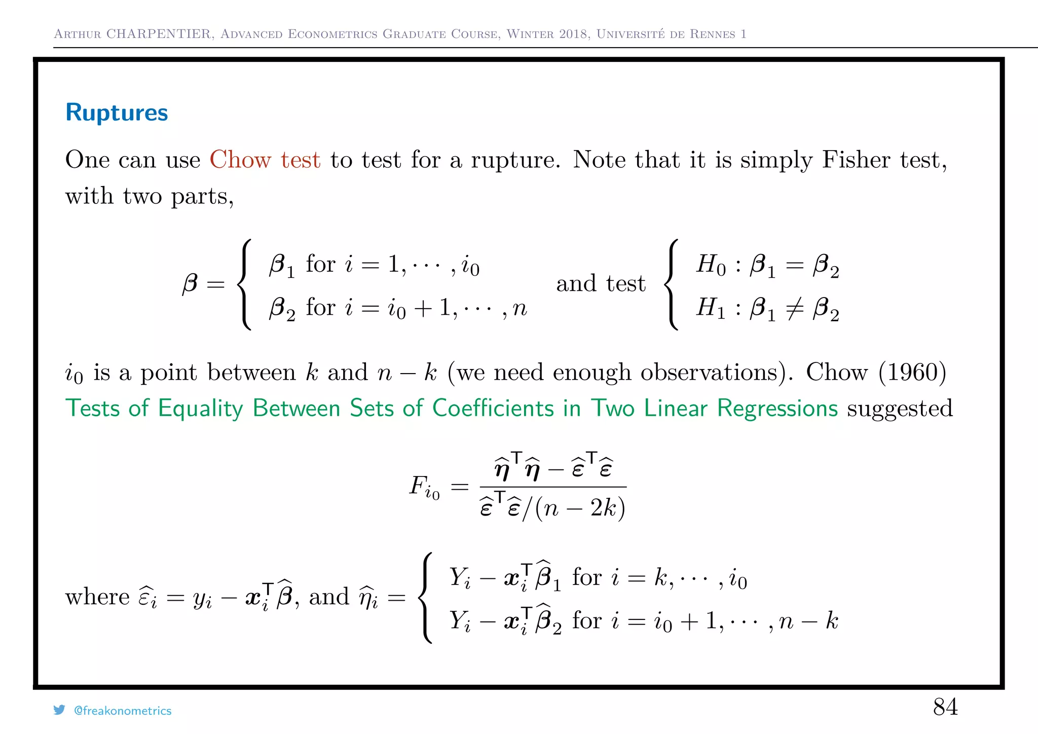 Arthur CHARPENTIER, Advanced Econometrics Graduate Course, Winter 2018, Université de Rennes 1
Ruptures
One can use Chow test to test for a rupture. Note that it is simply Fisher test,
with two parts,
β =



β1 for i = 1, · · · , i0
β2 for i = i0 + 1, · · · , n
and test



H0 : β1 = β2
H1 : β1 = β2
i0 is a point between k and n − k (we need enough observations). Chow (1960)
Tests of Equality Between Sets of Coeﬃcients in Two Linear Regressions suggested
Fi0
=
ηT
η − εT
ε
εT
ε/(n − 2k)
where εi = yi − xT
i β, and ηi =



Yi − xT
i β1 for i = k, · · · , i0
Yi − xT
i β2 for i = i0 + 1, · · · , n − k
@freakonometrics 84
 