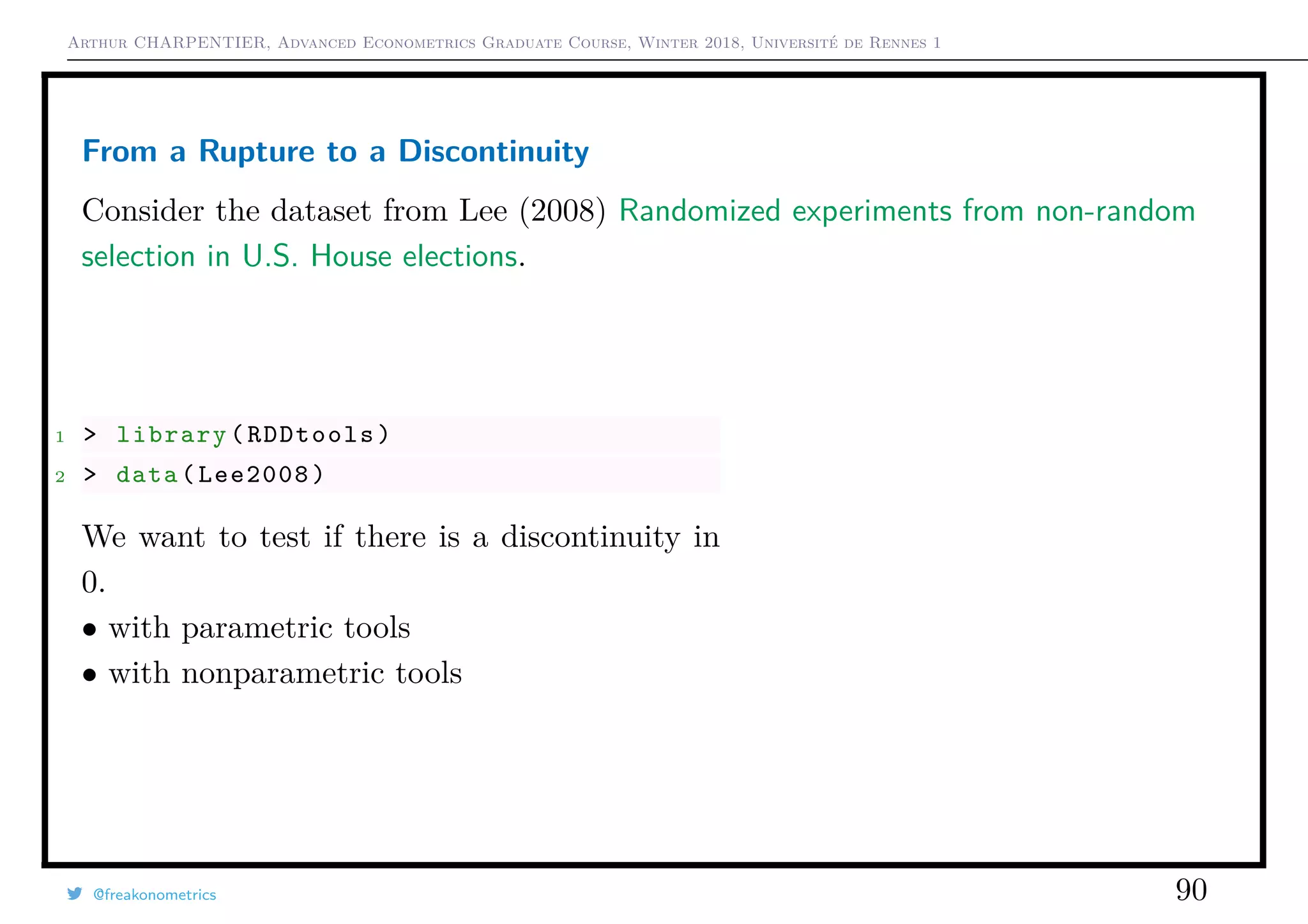 Arthur CHARPENTIER, Advanced Econometrics Graduate Course, Winter 2018, Université de Rennes 1
From a Rupture to a Discontinuity
Consider the dataset from Lee (2008) Randomized experiments from non-random
selection in U.S. House elections.
1 > library(RDDtools)
2 > data(Lee2008)
We want to test if there is a discontinuity in
0.
• with parametric tools
• with nonparametric tools
@freakonometrics 90
q
q
q
q q
q
q
q
q
q
q
q
q
q
q
q
q
q
q
q
q
q
q
q
q
q
q
q
q
q
q
q
q
q
qqq q
q
q
q
q
q
q q
q
q
q
q
q
q
q
q
q
q
q
q
q
q
q
q
q
q
q
q
q
q
q
q
q
q
q
q
q
q
q
q
q
q
q
q
q
q
q
q
q
q
q
q
q q
q
qq
q
q
q
q
q
q
q
q
q
q
q
q
q
q
q
q
q
q
q
q
q
q
q
q
q
qqq
q
q
q
q
q
q
q
q
q
q
q qq
q
q
qq
q
q
q
q
q
q
q q
q q
q
q
q
q
q
q
q qq
q
q q
q
q q
q
q
q
q
q
q
q
q
q
q
q
q
q
q
q
q
q
q
q
q
q
q
q
q
q
q
q
qq
q qq
q
q
q
q
q
q
q
q
q
q
q
q
q
q
q
q
q
q
qq qq
q q
q
q
q q
qqq
qq
q
q
q
q
q
q
q
q
q
q
q
q
q
q
q
q
q
q
q
q
q
q
qq
q
q
q
q
q
q q
q
q
q
q
q
q
q
q
q
q
q q
q
q
q q
q
q
q
q
q q
q
q
q
q q
q
q
q
q
q
q
q
qq
q q
q
q q
q
q
q
qq
q
q
q
q
q
q
q
q
q
q
q
q
q
q
q
q
q
q
q
q
q
q
q
q
q
q q
q
q
q
q
qq
q
q
q
q
q
q
q
q
q
q
q
q
qq
q
q
q
q
q
q
q
q
q
q
q
q
q
q
q
q q
q
q
q
q
q
q
q
q
q
q q
q
q
q
q
q
q
q
q
q
q
q
q
q
q
q
q
q
q
q
q
q
q
q
q
q
q
q
q
q
q
q
q
q
q
q
q
q
q
q
q
q
q
q
q
q
q
q
q
q
q
q
q
q
q
q
q
q
q
q
q
q
q
q
q
q
q
q
qqq
q
q
q
q
q
q
q
q q
q
q
q
q
q
q
q
q
q
q
q
q
q
q
q
q
q
q
q
q
q
q
q
q
q
q
q
q
q
q
q
q
q
q
q
q
q
q
q
q
q
q
qq
q
q
q
q
q
q
q
q
q q
q q
q
q
q
q
qq
q
q
q
q
q
q
q
q
q
qq
q
q
q
q
q
q
q
q q
q q
q
q
q
q
q q
q
q
q
q
q
q
q
q
q
q
q
q
q
q
qq
q
q
q
q
q
q
q
q
q
q
q
q
q
q
q
q
q
q
q
q
q
q
q
q
q
q
q
q
q
q q
q
q
q
q
q
q
q
q
q
q
q
q
q
q
q
q
q
qq
q q
q
q
q
q
q
q q
q
q
q
q
q
q
q
q
q
q
q
q
q
q q
q
q
q
q
q
q
q q
q
q
q
q
q
q
q
q
q
q
q
q
q
q
q
q
q
q
q
q
q
q
qq
q
q
qq
q
q
q
q
q
qq
q
q
q
q
q
q
q
q
q
q
q
q
q
q
q
q q
q
q
q
qqq
q
q q
q
q
q
q
q
q
qq
q
qq
q
q
q
q
q
q
q
q
q q
q
q
q
q
q
q
q
q
q
q
qq
q
q q
q
q
q
q
q q
q
q
q
q
q
q
q
q q
q
q
q
q
q
q
q q
q
q
q
q
q
q
q
q
q
q
q qq
q
q
q
q
q
q
q
q q
q
q
q
q
q
q
q
q
q
q q
q
q
q q
q
q
q
q
qq
q
q
q
q
q
q
q
q q
q q
q
q
q
q
q
qq
q
q
q
q
q
q
q
q
q
q
q
q
qqqqq
q
q
q
q
q
q
q
q
q
q
q
q
q
q
q
q q
q
q
q
q
q
q
q
q
q
q
q
q
q
q
q
q q
q
q
q
qqq
q
q
q
q
q
q
q
q
q
q
q q
q
q
q
q
q
q
q
q
q
q
q
q
q
q
q
q qq
q
q q
q
q
qq
q q
q
q
q
q
qq
qqq
q
q
q
q
q q
q
q
q
q
q
q
q
q
q
q
q
q
q
q q
q
q
q
q
q
q
q
q
q
q
q
q
q
q
q
q
q
q
q
q
q
q
qq
q
q
q
q
q
q
q
q
q
q
q
q
q
q
q
q
q
qqq
q
q
q
q
q
qq
q
q
q
q
q
q
q q
q
q
q
q
q
q
q
q
q
q
q
q
q
q
q
q
q
q
q
q
q
q
q
q
q
q
q
q
q
q
q
q
q
q
q
q
q
q
q
q
q
q
q
q
q
q
q
q
q
q
q
q
q
q
q
q q
q
q
q
q
q
q
q
q
q
q
q
q
q
q
q
q q
q
q
q
q
q
q
q
q
q
q
q
q
q
q
q
q
q
q
q
q
q
q
q
q
q
q
q
q
q
q
q
q
q
q
q
q
qq
q
q
q
q
q
q
q
q
q
q
q
q q
q
q
q
q q
q
q
q
q
q
q
q
q
q
q
q
q
q
q
q
q
q
q
q
q
q
q
q
qq
q
q
q
q
q
q
qq
q
q
q
q q
q
q
q
q
q
q
q
q
q
q
qq
q
q
q
q
q
q
q
q
q
q
q
q
q
qq
q
q
q
q
q
q
q
q
q
q
q
q
q
qq
q
q
q
q
q
q
q
q
q
q
q q
q
qq
q
q
q
qq
q
q
q
q
q
q
q
q
q q
q
q
q
q
q
q
q
q
q
q
q
q
q
qq
q
q
q
q
q
qq
q
q
q
q
q
qqq
q
q
q
q
q
q
q
q
q
q
q
q
q
q q
q
q q
q
qq
q
q
q
q
q
q
q
q q
qqq
q
q
q
q
q
q
qqq
q
q q
q
q
q
q
q
q
q
q
q q
q
q
q
qq
q
q q
q
q
q q
q
q
q
q
q
q
qq
q
q
q
q
q
q
q
q
q
q
q
q
q
q q
q
q
q
q
q
q
q
q
q
q
q
q
q
qq
q
q
q
qq
q
q
q
q
q
q
q
q
qq
qq
q
q
q
q
q
q
q
q
q
q
q
q q
q q
q
q
q
q
q
q q
q
q
q
q
q q
q
qq
q
q
q
q
q
q
q
q
q
q
qq
qq
q
q
q
q
q
q
q
q
q
q
q
q q
q
q
q
q
q
q
q
q
q
q
q
q
q
qq
q q
q
q
q
q
q
q
q
q
q
q
q
qq
q
q
q
q
q
q
qqq
q
q q
q
qq
q
q
q
q
q
q
q qq
q
q
qq
q
q
q
q
q
q
q
q
q
q
q
q q
q
q
q q
q
q
q
q
q q
q
q
q
q qq
q
q
q
q
q
qq
q
q
q
q q
q
q
q
q
q
q
q
q
q
q
q
q
q
q
q
q
q
q
q
q
q qq
q
q
q
q
q
q
q
q
q
q
q
q
q
q
q
q
q
q
q
q
q
q
q
q
q
q
q
q
q
q
q
q
q
q
q
q
q
q
q q
q
q
q
q
q
q
q
q
q
q
q
q
qq
q
q
q
q
q
q
q
q
q
q
q
q
q
q
q
q
q
qq
q
q
qq
q
q q
q
q
q
q
q
q
q
q
q
q
q
q
q
q q
q
q
q
q
q
q
q
q
q
q
q
q
q
q
q
q
qq
q
q
q
q
q
q
q
q
q
q
q
q
q
q
q
q
q
qq
q
q
q
qq
q
q
q
q
q
q
q
q
q
q
qq
q
q
q
q
q
q
q
q
q
q
q
q
q
q
q
q
q
q
q
q
q
q
q
q
q
q
q
q
q
q
q
q
q
q
q
q
q q
qq
q
qq
q
q
q
q
q
q
q
q
q
q
q
q q
q
q
q
q
q
q
q
q
q
q
q
q
q
q q
q
q
q q
q
q
q
q
q
q
q q
q
q
q
q
q
q
q
q
q
qq
q
qqq q
q
q
q
q
q q
q
q
q
q
q
q
q q
q
q
qq
q
q
q
q
qq
q
qq
q q
q
q
q
q
q
q
q q
q
q
q
q q
q
q
q
q
q
q
q
q
q
q
q
q
q
q q
q
q
q
q
q
q
q
q
q
q
q
q
q
q
qq
q
q
q
q
q
q
qqq
q
q
q
q
q
q
q q
q
q
qq
q
q
q
q
q
q
q
q
q
q
q
q
q
q
q
q
qq
q
q
q
q
q
q
q
q
q
q
qq
q
q
q
q
q q
q
q
q
q
q
q q
q
q
q
q
q
q
q
q
q
q
q
q
q
q
q
q
q
q
q
q
q
q
q
q
q
q
q
q
q
q
q
q
q
q
q
q
q
q
q
q
q
q
q
q
q
q
q
q
q
q
q
q
q
q
q
q
q
q
q
q
q
q
q
q
q
q
q
q
q
q
q
q
q
q
q
q
q
q q
qq
q
q
q
q
q
q
q
q
q
q
q
q
q
q
q
q
q
q
q
q
q
q
q
q
q
q
q
q
q
q
q
q
qq
q
q
q
q
q
q
q
q q
q
q
q
q
q
q
q
q
q q
q
q
q
q
q
qq
q
qq
q
q
q
q q
q
q
q
q
q q
q
qq
q
q
q
q
q
q
q
q
q q
q
q
q
q
q
q
q
qq
q
q
q
q
q
q
q
q
q
q
q
q
q
q
q
q
q
q
q
q
q
q
q
q
q
q
q
q
q
q
q
q
q
q
q
q
q
q
q
q
q
q
q
q
q
q q
q
q
q
q
q
q
q q
q
q
q
q
qq
q
qq
q
q
q
q
q
q
q
q
q
q q
q q
q
q
q
q
q q
q
q
q
q
q
q
q
q
q
q
q
q
qq
q
q
q
q
q
q
q
qq
q
q
q
q
q
q q
q
q
q
q
q
q
q
q
q
q
q q
q
q
q
q
q
q
q
q
q
q
q
q
q
q
q
qq
q
q
q
q
q
q
q
q
q q
q
q
q
q
q
q
q
q
q
q
q
q
q
q
q
q
q
q
qq
q
q
q
q
q
q
q
q
q
q
q
q
q
q
q
q
q
qq
q
q
q
q
q
q
q
q
q
q
q
q
q
q
q
q
q
q
q
q
q
q
q
q
q
q
q
q
qq
q
q
q
q
q
q q
q
q
q
q
q
q
q
q
q
q
q
q
q
q
q
q
q
q
q
q
qq
q
q
q
q
q
q
q
q
q
q
q
q
q
q
q
q
q
q
q
q
q
q
q
q
q
q
q
q q
q
q
q
q
q
q
q q
q
q
q
q
q
q
q
q
q
q
q
q
q
q
q
q
q
q
q
q
q
q
q
q
q
q
q
q
q
q
qq
q
qq
q
q
qq
q
q
q
q
q
q
q
q
q
q
q
q
q
q
q
q
q
q
qq
q
q
q
q q
q
q
q
q
qq
q
q
q
q
q
q
q
q q
q
q
q
qq q
q
q
q
q q
q
q
q
q
q
q
q
q
q
q
q
q
q
qq
qq
q
q
q
q q
q q
q
q
q
q
q q
q
q
q
q
q
q
q
q
q
q
q
q
q
q
q
q
q
q
q
q
q
q
q
q
q
q
q
q
qq
q
q
q
q
q
q
q
q
q
q
q
q
q
q
q q
q
q
q
q
qq
q
q
q
q
q q
q
q
q
q
q
q
q
q
q
q
q
q
q
q
q
q
q
q
q
q
q
q
q
q
qq
q
q
q
q
q
q
q
q
q
q
q
q
q q
q q
q
q
q
q
q
q
q
q
q
q
q
q
q
q
q
q
q
q
q
q
q
q
q
q
q
q
q
q q
q
q
q
q
q
q
q
q
q
q
q
q
q qq
q
q
qq
q
q
q
q
q
q
q
q
qq
q
q
q
q
q
q
q
q
q
q
q
q
q
q
q
q
q
q
q
q
q
q
q
q
q
q
q
q
q
q
q
q
q
q
q
q
q
q
q
q q
q
q q
q
q
q
q
q
q
q
q
q
q
q
q
q
q
q
q
q
q
q
q
q
q
q
q
q
q
q
q
q
q
q
q
q
q
q
q
q
q
q
q
qqq
q
q
q
q
q
q
q
q
q
q
q
q
q
q
q
q
q
q
q
q
q
q
q
q
q
q
q
q
q
q
q
q
q
q
q
q
qq
q
q
q
q
q
qq
q
q
qq
q
q
q
q
q
q
q
q
q
q
q
q
q
q
q
q
q
q
q
q
q
q
q
q
q
q
q
q
q
q
q
q
q
q
q
q
q
q
q
q
qq
q
q
q
q
q
q
q
q
q
q
q q
q
q
qq
q
q
q
q
q
q
q
q
q
q
q
q
q
q
q
q
q
q
q
q
q
q
q
q
q
q
q
q
q
q
q
q
q
q
q
q
q
q
q
q
q
q
q
q
q
q
q
q
q
q
q
q
q
q
q
q
q
q
q
q
q
qq
q
q
q
q
q
q
q
q
q
q
q
q
q
q
q
q
q
q
q q
q
q q
qq
q
q
qq
q
q
q
q
q
q
q
q
q
q q
q q
q q
q
qqq qqqq qq q qqq
q
q
q qq qqq q qqq qqq
q
q
qqqqqqq qqq qqq
q
q
qqq qq qqq q q qqq
q
q
qqqqqqqqq q qqq
q
q
qq qq qqqqq q qqq
q
q
qqqqqq qqq q qqq
q
q
qqqq qq q qq q qqq
q
q
q qqq
q
q
q
q
qq
q
q
q
q
q
q
q
q
q
q
q q
q
q
q
q
q
q
q
q
q
q
q
q
q
q
q
q
q
q
q
q
q
q
q
q
q
q
q
q
q
q
q
q
q
q
q
q
q
q
q
q
q
q
q
q
q
qq
q
q
q
q
qq q
q
q
q
q
q
q
q
q
qq
q
q
q
q
q
q
q
q
q
q
q
q
q
q
q
qq
qq
q
q
q
q
qq
q
qqq
q
q
q
q
q
qq
q
q
q
q
q
q
q
q
q
q
q
q
q
q
q
q
q
qq
q
q
q
q
q
q
q
q
q
q
q
q
q
q
q
q
q
q
q
q
q
q
q
q
q
q
q
q
q
q
q
q
q
q
q
q
q
q
q
q
q
q
q
q
q
q
q
q
q
q
q
q
q
q
q
q
q
q
q
qq
q
q
q
q
q
q
q
q
qq
q
q
q
q
q
q
q
q
q
q
q
q
q
q
q
q
q
q
q
q
q
q
q
q q
qq
q
q
q
q
q
q
q
q
q
q
q
q
q
q
q
q
q
q
q
q
q
q
q
qq
q
q
q
q
q
q
q
q
qq
q
q
q
q
q
q
q
q
q
q
q
q
qq
q
q
q
q
q
q
qq
q
q
q
q
q
q
q
q
qq
qq
q q
q
q q
q
q
q
qqq
q
q
q
q
q q
q
q
q
q
q
q
qqq
q
q
q
q q
q q
q
q
q
q
q
q
q
q qq
q
q
q
q
q
q
q
q
q
q
q
q
q
qq
q
q q
q
q
q
q
q
q
q
q
q
q
q
q
q
q
q
q
q
q
q
q
q
q
q
q
q
q
q
q q
q
q
qqqq
q
q
q
q
q
q q
q
q
q
q
qqqq
q
q
q
q
q
q
q
q
q
q
q
qqqqq
q
q
q
qq
q
q
q
q
q
q
q
q q
q
q
q
q
q
q
q
q
q
q
q
qqqqq
q
q
q
q
q
q
q
q
q
q
q qqq
q
q
q
q
q
q
q
q
q
q q
qq qq
q
q
q q
q
q
q
q
q q
q q
q
q
q
q
q
q
q
q
q
q
qq
q
q
q
q
q
q
q
q
q
q
q
q
q
qq
q
q
q
q
q
q
q
q
q
q
q
q
q
q
q
qq
q
qq q
q
q
q
q
q q
q
q
q
q
q
q
q
q
q
q
q q
q
q
qq
q
q
qq
q
qq
q
q
q
q
q
q
q
q
q
q
q
q qq
q
q
q
qq
q
q
q q
q
q
q
q
q
q qq
q
qq
q
q
q
q
q
q
q
q
q
q
q
q
q
q
q
q
q
q
q
q
q
q
q
q
q
q
q
q
q
q
q
q
q
q
q
q
q q
q
q
q
q
q
q
q
q
q
q
q
q
q
q
q
q
q
q
q
q
q
q
q
q
q
q
q
q
qqq
q
q
q
q
q
q
q
q
q
q
q
q
q
q
q
q
q
q
q
q
q
q
q
q q
q
q
q
q
q
q
q
q
q
q
q
q
q
q
q
q
q
q
q
q q
q
q
q
q
q
q
q
q
q
q
q
q
q
q
q
q
q
q
q
q
q
q
q
q
q
q
q
q
q
q
q
q
q
q q
q
q
q
q
q
q
q
q
q
q
q
q
q
q
q
q
q
q
q
q
q
q
q
q
q
q
q
q
q q
q
q
q q qqq
q
q
q
q
qqqqqq
q
qq
q
q
q
q
q
q
qqqq
q
q q
q
q qq q
q
q
q
qqqq
q
q
q
q
q
q
q
q
q
q
q
q
q
q q
q
q
q
q
q
q
q
q
q
q qqqqq
q
q q
q
q
qq q
q
q
q
qqq
q
q
q
q
q
q
q
q
q
q
q
q
qqqq
q
q q
q
q
q
q
q
q
q
q
qqqqq q
q
q
q
q
q
q
q
q
q
qqqq
q
q qq q
q
q
q
q
q
q
q
q
qq q
q
qq
q
q
q q
q
q
q
q
q
q
q
q
q
q
q
qq
q
q
q
q
q
q qq
q
q
q q
q
q q
q
q
q
q
q
q
q
qqqq
qq
q
q
q
q
q
qqqqqqq
q
q q
q
q
q
q
q
qqq
q
q
q
q
q
q q
q
q
q
q
q
qqqqq
q
q
q
qq
q
q
q q
qqqqq qq
q
qq
q
q
q
q
qq
q
q
q qq
q
q
q
q
q
qq
qqqq
q
q
q
q
q
q
q
q
q
q
q
q
qq
q
q
q
q
q
q
q q
q
q
q
q
q
qqq
q
q
q
q
q
q
q
q
q
q
q
q
qqq
q
q
q
q
q
q
q
q
q
q
q
q
qqq
q
q
q
q
q
q
q
q
q
q
q
q
qq
q
q
q qq
q
q
q qq
q
q
q
q
q
q
q
q
qq
q
q
q
q
q
q
q
q
q
q
qq
q
q
q
q
q
q q
q
q
q
q
q q
q
q
q
q
q
q
q
q
q
q q
q
q
q
q
q
q
q
q q
q
q
q
q
q
q
q
q
q
q
q
q
qq
q
q
qq
q
q
q
q
q
q
q
q
q
qq
q
q
q
q
q
q
qqq
q
qq
q
q
q
q
q
q
q
q
q
q
q
q
q
q
q
q
q
q
q
q
q
q
q
q
q
q
q
qq
q
q
q
q q
q
q
q
q
q
q
q
q q
q
q
q
q
q
q
q
q
q
q q qqqqq
q
q
qq
q
q
qq
qq qq
q
q
q
qq
q
q q
q
q
q
q
q
q q
q
q
q
q
q
q
q
q
q
q
q
q
q
q qq
q
q
q
q
q
q q
q
q
q
q qqqq
q
q
q
q
q
q
q
q
q
q
q qqq
q
q
q
q
q
q
q q
q
q
q
qqqqq q
q
q
q
q q
q
q
q
q
q qq
q
q qq
q
qq
q
q
q
q
q
q
q
q q
q
q
q
q
q
q
q
q
q
q
q
qqqqq qq
q
q
q
q
q
q
q
q
q
q
q
q
q q
q
q
qq
q
q
q
q
q
q
qqqq qq
qq
q
q
qq
q
q
qq
q
q
q
q
q
q
q
q
q
q
q
q
q
q
q
q
q
q
q
q
qq
q
q
qq q q
qqq
q
q
q
q
q
q
q
q
q
q
q
q
qqq
q
q
q
q
qq
q
q
q
q
q
q
q qqq
q
q
q
q
q
q q
q
q
q
q
q
qqqq qq
q
q
q
q
q
q
q
q
qqqq
q
q
q
q
q
q
q
q
q
q
q
q
q
q qq qq
q
q
q
q
q
q
q
q
qqqqq q
q
q
q
q
q
q
q
q
q
q
q
q
q
q
q
q
q
q
q
q
q
q
q
q
qqq
q
q qqq
q
q qqq
q
q
q
q qq
q
q
q
q
q
q
q
q
q
q
q
q
qq
q
q qq
q
q
q
q
q
q
q
q
q qqq
q
q
q qq
q
q
q
q
q q
qqqqq
qq
q
q
q
q
q
q
q
q
q
q
q
q
q
q
qq
q
q
q
q
q
q
q
q qq
q
q
q
q
q
q
q
q
q
q
q
q
q
q
q
q
q
q
q
q
q
q
q
q
q
q qq
q
q
q
q
q
q
q
q
q
q
q
q
q
q
qq
q
q
q
q q
q
q qq
q
q
q
q
q
q
q
q
q
q
q
q
q
q
q
q
q
q
q
q
q
q
q
q
q
q
q
q
q
q
q
q
q
q
q
q
q q
q
q
q
q
q
q
q
q
qq
q
q
q
q
q
q
q
q
q
q
q
qqq q
q
q
q
q
q
q
q
q
q
q
q
qq
q
q
q
q
q
q
q
q
q
q
q
q
q
q
q
q
q
q
q
q
q
q
q
q
q
q
q
q
q
q
q
q
q
q
q
q
q
q
q
q
q
q
q
q
q
q
q
q
q
qq
q
q
q
q
q
q
q
q
q
q
q
q
q
q
q
q
q
q
q
q
q
q
q
q
q
q
q
q
q q
qq
q
q
q
q
q
q
q
q
q
q
q
q
q
q
q
q
q
q
q
q
q
q
q
q
q
q
q
q
q
q
q
q
q
q
q
qq
q
q
q
q
q
q
q
q
q
q
q
q
q
q
q
q
q
qq
q
q
q
q
q
q
q
q
q
q
q
q
q
q
q
q
q
q
q
q
q
q
qqq
q
q
q
q
q
q
q
q
q
q
q
q
q
q
q
q
q
q
q
q
q
q
q
q
q
q
q
q
q
q
q
q
q
q
q
q
q
q
q
q
q q
q
q
q
q
q
q
q
q
q
q
q
q
q
q
q
q
q
q
q
q
q
q
q
q
q
q
q
q
q
q
q
q
q
q
q
q
q
q
q
q
q
q
q
q
q
q
q
q
q
q q
q
q
q
q
q
q
q q
q
q
q
q
q
q
q
q
q
q
q
q
q
q q
q
q
q
q
q
q
q q
q
qq
q
q
q
q
q
q
q
q
q
q
q
q
qq
q
q
q
q
q
q
q
q
q
q
q
q q
q
q q
qqqq
q
q
q
q
q
q
q
q
q
q
q
q qqq
q
q q
q
q
q
q
q
q
q
q q
q
q q
q
qq
q
q
q
q
q
q
qqq
qqq
qq
q
q
q
q
q
q
q
q
q q
q
q
q
q
q
q
q
q
q q
q
q
q
q
q
q
q
q
q
q
q
q
q q
q
q
q
q
q
q
q
q
qq
q
q
q
q
q
q
q
q
q
q
q
q
q
q
q
q
q
q
q
q
q
q
q
q
q
q
q
qq
q
q
q
q
q
q
q q
q
q
q
q
qq
q
q
q
q
q
q
q
qq
qq
q
q
q
q
q
q
q
q
q
q
q q
q
q
q
q
q
q
q
q
q
q
q
q
q
q
q
q
q
q
q
q
qq
q
q
q
q
q
q
q
q
q
q
q
q
q
qq
q
q
q
q
q
q
q
q
q
q q
q
qq
q
q
q
q
q
q
q
qq
q
q
q
q
q
qq
q
q
qq
q
q
q
q
qq
q
q
q
q
q
q
q
q q
q
q
q
q
q
q
q
q
q
q
q
q
q
q
q
q
q
q
q
q
q
q
q
q
q
q
q
q
q q
q
q
q
q
q
q
q
q
q
q
q
q qqq
q
q
q
q
q
q
q
q
q
q
q
q
q
q
q
q
q
q
q
q
q
q
q
q
q
q
q
q
q
q
q
q
q
q
q
q
q
q
q
q
q
q
q
q
q
q
q
q
q
q
q q
q
qq
q
q
q
q
q
q
q
qqq
q
q
q
qqq
q
q
q
q
q
q
q
q
q
q
q
q
qq
q
q
qq
q
q
q q
q
q
q
q
q
q
q
q q
q
q
q
q
q
q
q
q
q
q q
q
q
q q
q
q
q
q
qq
q
q
q
q
q q
q
q
q
q
q
q
q
q
q
q
q
q
q
qq
q
q
q
q
q
q
q
q
q
q
q
q q
q
q
q
q
q
q
q
q
q
q
q
q
q
q
q
q
q
q
q
q
q
q
q
q
q
q
q
q
q
q
qqq
q
q
q
q
q
q
q
q
q q
q
q
q
q
q
q
q
q
q
q
q
q
q q
q
q
q
q
q
q
q
q
q
q
q
qq
q
q
q
q
q
q
q
q
q
q
q
q
q
q
q
q
q
q
q
q
q
q
qq
q
q
q
q
q
q
q
q
q
q
q
q
q
q
q
qq
q
q
q
q
q
q
q
q
q
q
q
q
q
q
q
q
qq
q
q
q
q
q q
q
q
q
q
q
q
q
q
q
q
q
q
q
q
q
q
q
q
q
q
q
q
q
q
q
q
q
q
q
q
q
q
q
q q
q
q
q
q
q
q
q
q
q
q
q
q
q q
q
q
q
q
q
q q
q
q
q
q
q
q
q
q
q
q
q
q
q
q
q q
q
q
q
q
q
q
q
q
q
q
q
q
q
q
q
q
q
q
q
qq
q
q
q
q q
q
q
q
q
q
q
q
q
q
q
q
qq
q
q
q
q
q
q
q
q
qq
q
q
q
q
q q
qq
q
qq
q
q
q
q
q
q
q
q
q
q
q
q
q
q q
q
q
qq
q
q
q
q
q
q
q
q
q
q
q
q
q
q
q
qq
q
q
q
q
q
q
q
q
q
q
q
q
q
q
q
q
q
q
q
q
q
q
q
q
q
q
q
q
q
q
q
q
q
q
q
q
q
q
q
q
q
q
q
q
q
q
q
q
q
q
q
q
q
q
q
q
q
q
q
q
q
q
q
q
q
q
q
q
q
q
q
qqq
q
q
q
qq
q
q
q
q
q
q
q
q
q
qq
q
q
q
q
q
q
q
q
q
q
qq
q
qq
q
q
q
q
q
q
q
q
q
q
q
q
q
qq
q
q
q
q
qq
q
q
q
q
q
q
q
q
q
qq
q
qq
q
q
q
q
q
q
q
q
q
q
q
q
q q
q
q
q
q q
q
q
q
q
q
q
q
q
q
q
q
q
q
q
qq
q
q
q
q
q
q
q
q
q
q
q q
q
q
q
q
q
q
q
q
qq
q
q
q
qq
q
q
q
q
q
q
q
q
q
q
q
q
qq
q
qq
q
q
q
q
q
q
q
q
q
q
q
q
q
q
q
q
q
qq
q
q
q
q
q
q
q
q
q
q
q
q
q q
q
q
q
q
q
q
q
q
q
q
q
q q
q
q
q
q
q
q
q
q
q
q
q
q
q
q
q
q
qq
q q
q
q
q
q
q
q
q
q
q
q
q
q
q
q
q q
q
q
q
q
q
q
q
q
q
q
q
q q
q
q
q q
q
q
q
q
q
q
q
q
q
q
q
qq
q
q
q
q
q
q
q
q
q
q
q
q
q
q
q
q
q
q
q
q
q
q
q
q
q
q
q
q
q
q
q
q
q
q
q
q
q
q
q
q
q
q
q
q
q
q
q
q
q
q
q
q
q
q
q
q
q
q q
q
q q
q
q
q
q
q
q
q
q
qq
qq
q
q
q
q
q
q
q
q
q
q
q
q
q
q
q
q
q
q
q
q
q
q
q
q
q
q
q
q
q
q
q
q
q
q
q
q
q
q
q
qqq
q
q
q
q
q
q
q
q
q
q
q
qq
q
q
q
q
q
q
q
q
q
qq
q
q
q
q
q
q
q
q
q
qqq
q
q
q
q
q
q
−1.0 −0.5 0.0 0.5 1.0
0.00.20.40.60.81.0
x
y
 