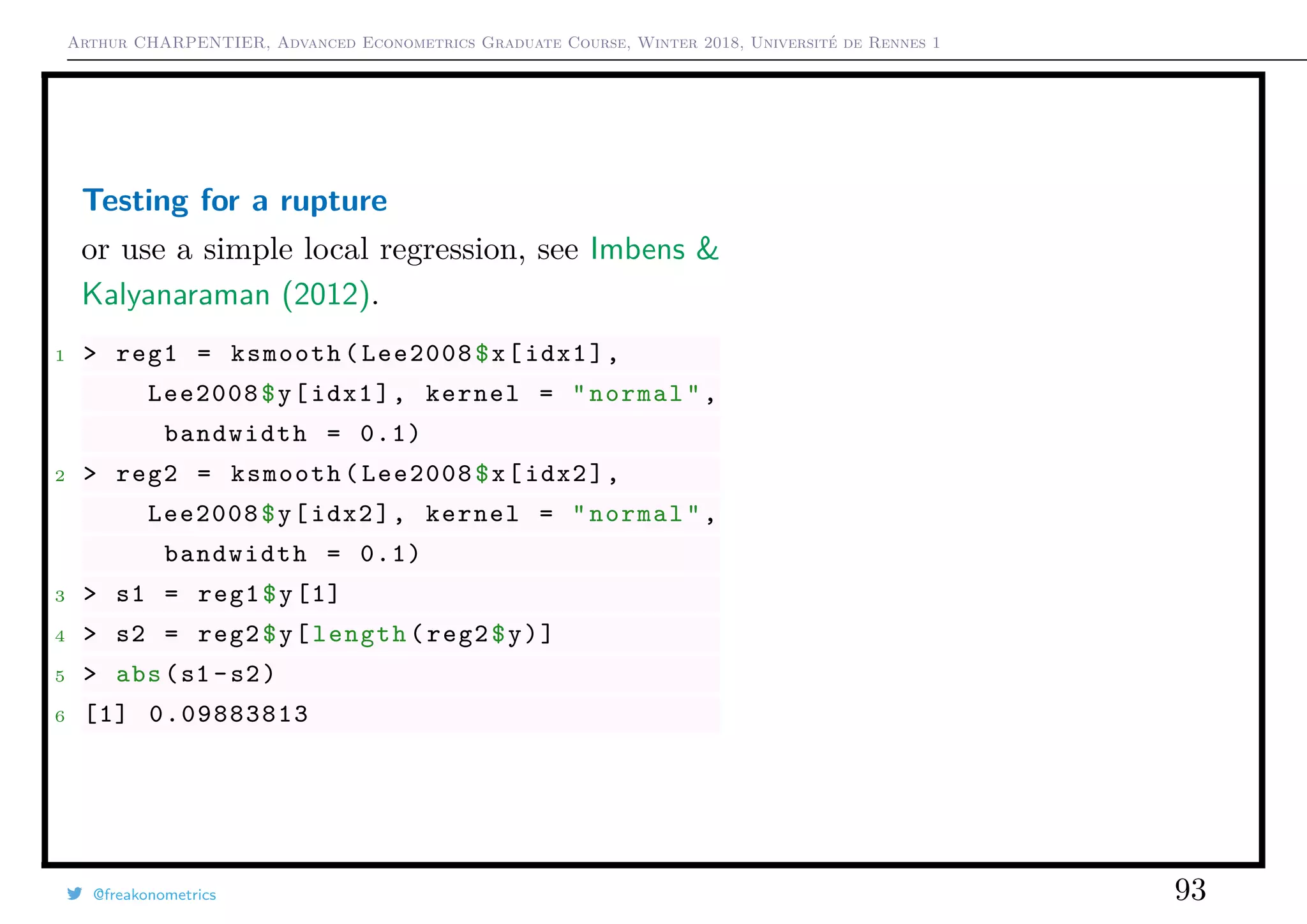 Arthur CHARPENTIER, Advanced Econometrics Graduate Course, Winter 2018, Université de Rennes 1
Testing for a rupture
or use a simple local regression, see Imbens &
Kalyanaraman (2012).
1 > reg1 = ksmooth(Lee2008$x[idx1],
Lee2008$y[idx1], kernel = "normal",
bandwidth = 0.1)
2 > reg2 = ksmooth(Lee2008$x[idx2],
Lee2008$y[idx2], kernel = "normal",
bandwidth = 0.1)
3 > s1 = reg1$y[1]
4 > s2 = reg2$y[length(reg2$y)]
5 > abs(s1 -s2)
6 [1] 0.09883813
@freakonometrics 93
q
q
q
q q
q
q
q
q
q
q
q
q
q
q
q
q
q
q
q
q
q
q
q
q
q
q
q
q
q
q
q
q
q
qqq q
q
q
q
q
q
q q
q
q
q
q
q
q
q
q
q
q
q
q
q
q
q
q
q
q
q
q
q
q
q
q
q
q
q
q
q
q
q
q
q
q
q
q
q
q
q
q
q
q
q
q
q q
q
qq
q
q
q
q
q
q
q
q
q
q
q
q
q
q
q
q
q
q
q
q
q
q
q
q
q
qqq
q
q
q
q
q
q
q
q
q
q
q qq
q
q
qq
q
q
q
q
q
q
q q
q q
q
q
q
q
q
q
q qq
q
q q
q
q q
q
q
q
q
q
q
q
q
q
q
q
q
q
q
q
q
q
q
q
q
q
q
q
q
q
q
q
qq
q qq
q
q
q
q
q
q
q
q
q
q
q
q
q
q
q
q
q
q
qq qq
q q
q
q
q q
qqq
qq
q
q
q
q
q
q
q
q
q
q
q
q
q
q
q
q
q
q
q
q
q
q
qq
q
q
q
q
q
q q
q
q
q
q
q
q
q
q
q
q
q q
q
q
q q
q
q
q
q
q q
q
q
q
q q
q
q
q
q
q
q
q
qq
q q
q
q q
q
q
q
qq
q
q
q
q
q
q
q
q
q
q
q
q
q
q
q
q
q
q
q
q
q
q
q
q
q
q q
q
q
q
q
qq
q
q
q
q
q
q
q
q
q
q
q
q
qq
q
q
q
q
q
q
q
q
q
q
q
q
q
q
q
q q
q
q
q
q
q
q
q
q
q
q q
q
q
q
q
q
q
q
q
q
q
q
q
q
q
q
q
q
q
q
q
q
q
q
q
q
q
q
q
q
q
q
q
q
q
q
q
q
q
q
q
q
q
q
q
q
q
q
q
q
q
q
q
q
q
q
q
q
q
q
q
q
q
q
q
q
q
q
qqq
q
q
q
q
q
q
q
q q
q
q
q
q
q
q
q
q
q
q
q
q
q
q
q
q
q
q
q
q
q
q
q
q
q
q
q
q
q
q
q
q
q
q
q
q
q
q
q
q
q
q
qq
q
q
q
q
q
q
q
q
q q
q q
q
q
q
q
qq
q
q
q
q
q
q
q
q
q
qq
q
q
q
q
q
q
q
q q
q q
q
q
q
q
q q
q
q
q
q
q
q
q
q
q
q
q
q
q
q
qq
q
q
q
q
q
q
q
q
q
q
q
q
q
q
q
q
q
q
q
q
q
q
q
q
q
q
q
q
q
q q
q
q
q
q
q
q
q
q
q
q
q
q
q
q
q
q
q
qq
q q
q
q
q
q
q
q q
q
q
q
q
q
q
q
q
q
q
q
q
q
q q
q
q
q
q
q
q
q q
q
q
q
q
q
q
q
q
q
q
q
q
q
q
q
q
q
q
q
q
q
q
qq
q
q
qq
q
q
q
q
q
qq
q
q
q
q
q
q
q
q
q
q
q
q
q
q
q
q q
q
q
q
qqq
q
q q
q
q
q
q
q
q
qq
q
qq
q
q
q
q
q
q
q
q
q q
q
q
q
q
q
q
q
q
q
q
qq
q
q q
q
q
q
q
q q
q
q
q
q
q
q
q
q q
q
q
q
q
q
q
q q
q
q
q
q
q
q
q
q
q
q
q qq
q
q
q
q
q
q
q
q q
q
q
q
q
q
q
q
q
q
q q
q
q
q q
q
q
q
q
qq
q
q
q
q
q
q
q
q q
q q
q
q
q
q
q
qq
q
q
q
q
q
q
q
q
q
q
q
q
qqqqq
q
q
q
q
q
q
q
q
q
q
q
q
q
q
q
q q
q
q
q
q
q
q
q
q
q
q
q
q
q
q
q
q q
q
q
q
qqq
q
q
q
q
q
q
q
q
q
q
q q
q
q
q
q
q
q
q
q
q
q
q
q
q
q
q
q qq
q
q q
q
q
qq
q q
q
q
q
q
qq
qqq
q
q
q
q
q q
q
q
q
q
q
q
q
q
q
q
q
q
q
q q
q
q
q
q
q
q
q
q
q
q
q
q
q
q
q
q
q
q
q
q
q
q
qq
q
q
q
q
q
q
q
q
q
q
q
q
q
q
q
q
q
qqq
q
q
q
q
q
qq
q
q
q
q
q
q
q q
q
q
q
q
q
q
q
q
q
q
q
q
q
q
q
q
q
q
q
q
q
q
q
q
q
q
q
q
q
q
q
q
q
q
q
q
q
q
q
q
q
q
q
q
q
q
q
q
q
q
q
q
q
q
q
q q
q
q
q
q
q
q
q
q
q
q
q
q
q
q
q
q q
q
q
q
q
q
q
q
q
q
q
q
q
q
q
q
q
q
q
q
q
q
q
q
q
q
q
q
q
q
q
q
q
q
q
q
q
qq
q
q
q
q
q
q
q
q
q
q
q
q q
q
q
q
q q
q
q
q
q
q
q
q
q
q
q
q
q
q
q
q
q
q
q
q
q
q
q
q
qq
q
q
q
q
q
q
qq
q
q
q
q q
q
q
q
q
q
q
q
q
q
q
qq
q
q
q
q
q
q
q
q
q
q
q
q
q
qq
q
q
q
q
q
q
q
q
q
q
q
q
q
qq
q
q
q
q
q
q
q
q
q
q
q q
q
qq
q
q
q
qq
q
q
q
q
q
q
q
q
q q
q
q
q
q
q
q
q
q
q
q
q
q
q
qq
q
q
q
q
q
qq
q
q
q
q
q
qqq
q
q
q
q
q
q
q
q
q
q
q
q
q
q q
q
q q
q
qq
q
q
q
q
q
q
q
q q
qqq
q
q
q
q
q
q
qqq
q
q q
q
q
q
q
q
q
q
q
q q
q
q
q
qq
q
q q
q
q
q q
q
q
q
q
q
q
qq
q
q
q
q
q
q
q
q
q
q
q
q
q
q q
q
q
q
q
q
q
q
q
q
q
q
q
q
qq
q
q
q
qq
q
q
q
q
q
q
q
q
qq
qq
q
q
q
q
q
q
q
q
q
q
q
q q
q q
q
q
q
q
q
q q
q
q
q
q
q q
q
qq
q
q
q
q
q
q
q
q
q
q
qq
qq
q
q
q
q
q
q
q
q
q
q
q
q q
q
q
q
q
q
q
q
q
q
q
q
q
q
qq
q q
q
q
q
q
q
q
q
q
q
q
q
qq
q
q
q
q
q
q
qqq
q
q q
q
qq
q
q
q
q
q
q
q qq
q
q
qq
q
q
q
q
q
q
q
q
q
q
q
q q
q
q
q q
q
q
q
q
q q
q
q
q
q qq
q
q
q
q
q
qq
q
q
q
q q
q
q
q
q
q
q
q
q
q
q
q
q
q
q
q
q
q
q
q
q
q qq
q
q
q
q
q
q
q
q
q
q
q
q
q
q
q
q
q
q
q
q
q
q
q
q
q
q
q
q
q
q
q
q
q
q
q
q
q
q
q q
q
q
q
q
q
q
q
q
q
q
q
q
qq
q
q
q
q
q
q
q
q
q
q
q
q
q
q
q
q
q
qq
q
q
qq
q
q q
q
q
q
q
q
q
q
q
q
q
q
q
q
q q
q
q
q
q
q
q
q
q
q
q
q
q
q
q
q
q
qq
q
q
q
q
q
q
q
q
q
q
q
q
q
q
q
q
q
qq
q
q
q
qq
q
q
q
q
q
q
q
q
q
q
qq
q
q
q
q
q
q
q
q
q
q
q
q
q
q
q
q
q
q
q
q
q
q
q
q
q
q
q
q
q
q
q
q
q
q
q
q
q q
qq
q
qq
q
q
q
q
q
q
q
q
q
q
q
q q
q
q
q
q
q
q
q
q
q
q
q
q
q
q q
q
q
q q
q
q
q
q
q
q
q q
q
q
q
q
q
q
q
q
q
qq
q
qqq q
q
q
q
q
q q
q
q
q
q
q
q
q q
q
q
qq
q
q
q
q
qq
q
qq
q q
q
q
q
q
q
q
q q
q
q
q
q q
q
q
q
q
q
q
q
q
q
q
q
q
q
q q
q
q
q
q
q
q
q
q
q
q
q
q
q
q
qq
q
q
q
q
q
q
qqq
q
q
q
q
q
q
q q
q
q
qq
q
q
q
q
q
q
q
q
q
q
q
q
q
q
q
q
qq
q
q
q
q
q
q
q
q
q
q
qq
q
q
q
q
q q
q
q
q
q
q
q q
q
q
q
q
q
q
q
q
q
q
q
q
q
q
q
q
q
q
q
q
q
q
q
q
q
q
q
q
q
q
q
q
q
q
q
q
q
q
q
q
q
q
q
q
q
q
q
q
q
q
q
q
q
q
q
q
q
q
q
q
q
q
q
q
q
q
q
q
q
q
q
q
q
q
q
q
q
q q
qq
q
q
q
q
q
q
q
q
q
q
q
q
q
q
q
q
q
q
q
q
q
q
q
q
q
q
q
q
q
q
q
q
qq
q
q
q
q
q
q
q
q q
q
q
q
q
q
q
q
q
q q
q
q
q
q
q
qq
q
qq
q
q
q
q q
q
q
q
q
q q
q
qq
q
q
q
q
q
q
q
q
q q
q
q
q
q
q
q
q
qq
q
q
q
q
q
q
q
q
q
q
q
q
q
q
q
q
q
q
q
q
q
q
q
q
q
q
q
q
q
q
q
q
q
q
q
q
q
q
q
q
q
q
q
q
q
q q
q
q
q
q
q
q
q q
q
q
q
q
qq
q
qq
q
q
q
q
q
q
q
q
q
q q
q q
q
q
q
q
q q
q
q
q
q
q
q
q
q
q
q
q
q
qq
q
q
q
q
q
q
q
qq
q
q
q
q
q
q q
q
q
q
q
q
q
q
q
q
q
q q
q
q
q
q
q
q
q
q
q
q
q
q
q
q
q
qq
q
q
q
q
q
q
q
q
q q
q
q
q
q
q
q
q
q
q
q
q
q
q
q
q
q
q
q
qq
q
q
q
q
q
q
q
q
q
q
q
q
q
q
q
q
q
qq
q
q
q
q
q
q
q
q
q
q
q
q
q
q
q
q
q
q
q
q
q
q
q
q
q
q
q
q
qq
q
q
q
q
q
q q
q
q
q
q
q
q
q
q
q
q
q
q
q
q
q
q
q
q
q
q
qq
q
q
q
q
q
q
q
q
q
q
q
q
q
q
q
q
q
q
q
q
q
q
q
q
q
q
q
q q
q
q
q
q
q
q
q q
q
q
q
q
q
q
q
q
q
q
q
q
q
q
q
q
q
q
q
q
q
q
q
q
q
q
q
q
q
q
qq
q
qq
q
q
qq
q
q
q
q
q
q
q
q
q
q
q
q
q
q
q
q
q
q
qq
q
q
q
q q
q
q
q
q
qq
q
q
q
q
q
q
q
q q
q
q
q
qq q
q
q
q
q q
q
q
q
q
q
q
q
q
q
q
q
q
q
qq
qq
q
q
q
q q
q q
q
q
q
q
q q
q
q
q
q
q
q
q
q
q
q
q
q
q
q
q
q
q
q
q
q
q
q
q
q
q
q
q
q
qq
q
q
q
q
q
q
q
q
q
q
q
q
q
q
q q
q
q
q
q
qq
q
q
q
q
q q
q
q
q
q
q
q
q
q
q
q
q
q
q
q
q
q
q
q
q
q
q
q
q
q
qq
q
q
q
q
q
q
q
q
q
q
q
q
q q
q q
q
q
q
q
q
q
q
q
q
q
q
q
q
q
q
q
q
q
q
q
q
q
q
q
q
q
q
q q
q
q
q
q
q
q
q
q
q
q
q
q
q qq
q
q
qq
q
q
q
q
q
q
q
q
qq
q
q
q
q
q
q
q
q
q
q
q
q
q
q
q
q
q
q
q
q
q
q
q
q
q
q
q
q
q
q
q
q
q
q
q
q
q
q
q
q q
q
q q
q
q
q
q
q
q
q
q
q
q
q
q
q
q
q
q
q
q
q
q
q
q
q
q
q
q
q
q
q
q
q
q
q
q
q
q
q
q
q
q
qqq
q
q
q
q
q
q
q
q
q
q
q
q
q
q
q
q
q
q
q
q
q
q
q
q
q
q
q
q
q
q
q
q
q
q
q
q
qq
q
q
q
q
q
qq
q
q
qq
q
q
q
q
q
q
q
q
q
q
q
q
q
q
q
q
q
q
q
q
q
q
q
q
q
q
q
q
q
q
q
q
q
q
q
q
q
q
q
q
qq
q
q
q
q
q
q
q
q
q
q
q q
q
q
qq
q
q
q
q
q
q
q
q
q
q
q
q
q
q
q
q
q
q
q
q
q
q
q
q
q
q
q
q
q
q
q
q
q
q
q
q
q
q
q
q
q
q
q
q
q
q
q
q
q
q
q
q
q
q
q
q
q
q
q
q
q
qq
q
q
q
q
q
q
q
q
q
q
q
q
q
q
q
q
q
q
q q
q
q q
qq
q
q
qq
q
q
q
q
q
q
q
q
q
q q
q q
q q
q
qqq qqqq qq q qqq
q
q
q qq qqq q qqq qqq
q
q
qqqqqqq qqq qqq
q
q
qqq qq qqq q q qqq
q
q
qqqqqqqqq q qqq
q
q
qq qq qqqqq q qqq
q
q
qqqqqq qqq q qqq
q
q
qqqq qq q qq q qqq
q
q
q qqq
q
q
q
q
qq
q
q
q
q
q
q
q
q
q
q
q q
q
q
q
q
q
q
q
q
q
q
q
q
q
q
q
q
q
q
q
q
q
q
q
q
q
q
q
q
q
q
q
q
q
q
q
q
q
q
q
q
q
q
q
q
q
qq
q
q
q
q
qq q
q
q
q
q
q
q
q
q
qq
q
q
q
q
q
q
q
q
q
q
q
q
q
q
q
qq
qq
q
q
q
q
qq
q
qqq
q
q
q
q
q
qq
q
q
q
q
q
q
q
q
q
q
q
q
q
q
q
q
q
qq
q
q
q
q
q
q
q
q
q
q
q
q
q
q
q
q
q
q
q
q
q
q
q
q
q
q
q
q
q
q
q
q
q
q
q
q
q
q
q
q
q
q
q
q
q
q
q
q
q
q
q
q
q
q
q
q
q
q
q
qq
q
q
q
q
q
q
q
q
qq
q
q
q
q
q
q
q
q
q
q
q
q
q
q
q
q
q
q
q
q
q
q
q
q q
qq
q
q
q
q
q
q
q
q
q
q
q
q
q
q
q
q
q
q
q
q
q
q
q
qq
q
q
q
q
q
q
q
q
qq
q
q
q
q
q
q
q
q
q
q
q
q
qq
q
q
q
q
q
q
qq
q
q
q
q
q
q
q
q
qq
qq
q q
q
q q
q
q
q
qqq
q
q
q
q
q q
q
q
q
q
q
q
qqq
q
q
q
q q
q q
q
q
q
q
q
q
q
q qq
q
q
q
q
q
q
q
q
q
q
q
q
q
qq
q
q q
q
q
q
q
q
q
q
q
q
q
q
q
q
q
q
q
q
q
q
q
q
q
q
q
q
q
q
q q
q
q
qqqq
q
q
q
q
q
q q
q
q
q
q
qqqq
q
q
q
q
q
q
q
q
q
q
q
qqqqq
q
q
q
qq
q
q
q
q
q
q
q
q q
q
q
q
q
q
q
q
q
q
q
q
qqqqq
q
q
q
q
q
q
q
q
q
q
q qqq
q
q
q
q
q
q
q
q
q
q q
qq qq
q
q
q q
q
q
q
q
q q
q q
q
q
q
q
q
q
q
q
q
q
qq
q
q
q
q
q
q
q
q
q
q
q
q
q
qq
q
q
q
q
q
q
q
q
q
q
q
q
q
q
q
qq
q
qq q
q
q
q
q
q q
q
q
q
q
q
q
q
q
q
q
q q
q
q
qq
q
q
qq
q
qq
q
q
q
q
q
q
q
q
q
q
q
q qq
q
q
q
qq
q
q
q q
q
q
q
q
q
q qq
q
qq
q
q
q
q
q
q
q
q
q
q
q
q
q
q
q
q
q
q
q
q
q
q
q
q
q
q
q
q
q
q
q
q
q
q
q
q
q q
q
q
q
q
q
q
q
q
q
q
q
q
q
q
q
q
q
q
q
q
q
q
q
q
q
q
q
q
qqq
q
q
q
q
q
q
q
q
q
q
q
q
q
q
q
q
q
q
q
q
q
q
q
q q
q
q
q
q
q
q
q
q
q
q
q
q
q
q
q
q
q
q
q
q q
q
q
q
q
q
q
q
q
q
q
q
q
q
q
q
q
q
q
q
q
q
q
q
q
q
q
q
q
q
q
q
q
q
q q
q
q
q
q
q
q
q
q
q
q
q
q
q
q
q
q
q
q
q
q
q
q
q
q
q
q
q
q
q q
q
q
q q qqq
q
q
q
q
qqqqqq
q
qq
q
q
q
q
q
q
qqqq
q
q q
q
q qq q
q
q
q
qqqq
q
q
q
q
q
q
q
q
q
q
q
q
q
q q
q
q
q
q
q
q
q
q
q
q qqqqq
q
q q
q
q
qq q
q
q
q
qqq
q
q
q
q
q
q
q
q
q
q
q
q
qqqq
q
q q
q
q
q
q
q
q
q
q
qqqqq q
q
q
q
q
q
q
q
q
q
qqqq
q
q qq q
q
q
q
q
q
q
q
q
qq q
q
qq
q
q
q q
q
q
q
q
q
q
q
q
q
q
q
qq
q
q
q
q
q
q qq
q
q
q q
q
q q
q
q
q
q
q
q
q
qqqq
qq
q
q
q
q
q
qqqqqqq
q
q q
q
q
q
q
q
qqq
q
q
q
q
q
q q
q
q
q
q
q
qqqqq
q
q
q
qq
q
q
q q
qqqqq qq
q
qq
q
q
q
q
qq
q
q
q qq
q
q
q
q
q
qq
qqqq
q
q
q
q
q
q
q
q
q
q
q
q
qq
q
q
q
q
q
q
q q
q
q
q
q
q
qqq
q
q
q
q
q
q
q
q
q
q
q
q
qqq
q
q
q
q
q
q
q
q
q
q
q
q
qqq
q
q
q
q
q
q
q
q
q
q
q
q
qq
q
q
q qq
q
q
q qq
q
q
q
q
q
q
q
q
qq
q
q
q
q
q
q
q
q
q
q
qq
q
q
q
q
q
q q
q
q
q
q
q q
q
q
q
q
q
q
q
q
q
q q
q
q
q
q
q
q
q
q q
q
q
q
q
q
q
q
q
q
q
q
q
qq
q
q
qq
q
q
q
q
q
q
q
q
q
qq
q
q
q
q
q
q
qqq
q
qq
q
q
q
q
q
q
q
q
q
q
q
q
q
q
q
q
q
q
q
q
q
q
q
q
q
q
q
qq
q
q
q
q q
q
q
q
q
q
q
q
q q
q
q
q
q
q
q
q
q
q
q q qqqqq
q
q
qq
q
q
qq
qq qq
q
q
q
qq
q
q q
q
q
q
q
q
q q
q
q
q
q
q
q
q
q
q
q
q
q
q
q qq
q
q
q
q
q
q q
q
q
q
q qqqq
q
q
q
q
q
q
q
q
q
q
q qqq
q
q
q
q
q
q
q q
q
q
q
qqqqq q
q
q
q
q q
q
q
q
q
q qq
q
q qq
q
qq
q
q
q
q
q
q
q
q q
q
q
q
q
q
q
q
q
q
q
q
qqqqq qq
q
q
q
q
q
q
q
q
q
q
q
q
q q
q
q
qq
q
q
q
q
q
q
qqqq qq
qq
q
q
qq
q
q
qq
q
q
q
q
q
q
q
q
q
q
q
q
q
q
q
q
q
q
q
q
qq
q
q
qq q q
qqq
q
q
q
q
q
q
q
q
q
q
q
q
qqq
q
q
q
q
qq
q
q
q
q
q
q
q qqq
q
q
q
q
q
q q
q
q
q
q
q
qqqq qq
q
q
q
q
q
q
q
q
qqqq
q
q
q
q
q
q
q
q
q
q
q
q
q
q qq qq
q
q
q
q
q
q
q
q
qqqqq q
q
q
q
q
q
q
q
q
q
q
q
q
q
q
q
q
q
q
q
q
q
q
q
q
qqq
q
q qqq
q
q qqq
q
q
q
q qq
q
q
q
q
q
q
q
q
q
q
q
q
qq
q
q qq
q
q
q
q
q
q
q
q
q qqq
q
q
q qq
q
q
q
q
q q
qqqqq
qq
q
q
q
q
q
q
q
q
q
q
q
q
q
q
qq
q
q
q
q
q
q
q
q qq
q
q
q
q
q
q
q
q
q
q
q
q
q
q
q
q
q
q
q
q
q
q
q
q
q
q qq
q
q
q
q
q
q
q
q
q
q
q
q
q
q
qq
q
q
q
q q
q
q qq
q
q
q
q
q
q
q
q
q
q
q
q
q
q
q
q
q
q
q
q
q
q
q
q
q
q
q
q
q
q
q
q
q
q
q
q
q q
q
q
q
q
q
q
q
q
qq
q
q
q
q
q
q
q
q
q
q
q
qqq q
q
q
q
q
q
q
q
q
q
q
q
qq
q
q
q
q
q
q
q
q
q
q
q
q
q
q
q
q
q
q
q
q
q
q
q
q
q
q
q
q
q
q
q
q
q
q
q
q
q
q
q
q
q
q
q
q
q
q
q
q
q
qq
q
q
q
q
q
q
q
q
q
q
q
q
q
q
q
q
q
q
q
q
q
q
q
q
q
q
q
q
q q
qq
q
q
q
q
q
q
q
q
q
q
q
q
q
q
q
q
q
q
q
q
q
q
q
q
q
q
q
q
q
q
q
q
q
q
q
qq
q
q
q
q
q
q
q
q
q
q
q
q
q
q
q
q
q
qq
q
q
q
q
q
q
q
q
q
q
q
q
q
q
q
q
q
q
q
q
q
q
qqq
q
q
q
q
q
q
q
q
q
q
q
q
q
q
q
q
q
q
q
q
q
q
q
q
q
q
q
q
q
q
q
q
q
q
q
q
q
q
q
q
q q
q
q
q
q
q
q
q
q
q
q
q
q
q
q
q
q
q
q
q
q
q
q
q
q
q
q
q
q
q
q
q
q
q
q
q
q
q
q
q
q
q
q
q
q
q
q
q
q
q
q q
q
q
q
q
q
q
q q
q
q
q
q
q
q
q
q
q
q
q
q
q
q q
q
q
q
q
q
q
q q
q
qq
q
q
q
q
q
q
q
q
q
q
q
q
qq
q
q
q
q
q
q
q
q
q
q
q
q q
q
q q
qqqq
q
q
q
q
q
q
q
q
q
q
q
q qqq
q
q q
q
q
q
q
q
q
q
q q
q
q q
q
qq
q
q
q
q
q
q
qqq
qqq
qq
q
q
q
q
q
q
q
q
q q
q
q
q
q
q
q
q
q
q q
q
q
q
q
q
q
q
q
q
q
q
q
q q
q
q
q
q
q
q
q
q
qq
q
q
q
q
q
q
q
q
q
q
q
q
q
q
q
q
q
q
q
q
q
q
q
q
q
q
q
qq
q
q
q
q
q
q
q q
q
q
q
q
qq
q
q
q
q
q
q
q
qq
qq
q
q
q
q
q
q
q
q
q
q
q q
q
q
q
q
q
q
q
q
q
q
q
q
q
q
q
q
q
q
q
q
qq
q
q
q
q
q
q
q
q
q
q
q
q
q
qq
q
q
q
q
q
q
q
q
q
q q
q
qq
q
q
q
q
q
q
q
qq
q
q
q
q
q
qq
q
q
qq
q
q
q
q
qq
q
q
q
q
q
q
q
q q
q
q
q
q
q
q
q
q
q
q
q
q
q
q
q
q
q
q
q
q
q
q
q
q
q
q
q
q
q q
q
q
q
q
q
q
q
q
q
q
q
q qqq
q
q
q
q
q
q
q
q
q
q
q
q
q
q
q
q
q
q
q
q
q
q
q
q
q
q
q
q
q
q
q
q
q
q
q
q
q
q
q
q
q
q
q
q
q
q
q
q
q
q
q q
q
qq
q
q
q
q
q
q
q
qqq
q
q
q
qqq
q
q
q
q
q
q
q
q
q
q
q
q
qq
q
q
qq
q
q
q q
q
q
q
q
q
q
q
q q
q
q
q
q
q
q
q
q
q
q q
q
q
q q
q
q
q
q
qq
q
q
q
q
q q
q
q
q
q
q
q
q
q
q
q
q
q
q
qq
q
q
q
q
q
q
q
q
q
q
q
q q
q
q
q
q
q
q
q
q
q
q
q
q
q
q
q
q
q
q
q
q
q
q
q
q
q
q
q
q
q
q
qqq
q
q
q
q
q
q
q
q
q q
q
q
q
q
q
q
q
q
q
q
q
q
q q
q
q
q
q
q
q
q
q
q
q
q
qq
q
q
q
q
q
q
q
q
q
q
q
q
q
q
q
q
q
q
q
q
q
q
qq
q
q
q
q
q
q
q
q
q
q
q
q
q
q
q
qq
q
q
q
q
q
q
q
q
q
q
q
q
q
q
q
q
qq
q
q
q
q
q q
q
q
q
q
q
q
q
q
q
q
q
q
q
q
q
q
q
q
q
q
q
q
q
q
q
q
q
q
q
q
q
q
q
q q
q
q
q
q
q
q
q
q
q
q
q
q
q q
q
q
q
q
q
q q
q
q
q
q
q
q
q
q
q
q
q
q
q
q
q q
q
q
q
q
q
q
q
q
q
q
q
q
q
q
q
q
q
q
q
qq
q
q
q
q q
q
q
q
q
q
q
q
q
q
q
q
qq
q
q
q
q
q
q
q
q
qq
q
q
q
q
q q
qq
q
qq
q
q
q
q
q
q
q
q
q
q
q
q
q
q q
q
q
qq
q
q
q
q
q
q
q
q
q
q
q
q
q
q
q
qq
q
q
q
q
q
q
q
q
q
q
q
q
q
q
q
q
q
q
q
q
q
q
q
q
q
q
q
q
q
q
q
q
q
q
q
q
q
q
q
q
q
q
q
q
q
q
q
q
q
q
q
q
q
q
q
q
q
q
q
q
q
q
q
q
q
q
q
q
q
q
q
qqq
q
q
q
qq
q
q
q
q
q
q
q
q
q
qq
q
q
q
q
q
q
q
q
q
q
qq
q
qq
q
q
q
q
q
q
q
q
q
q
q
q
q
qq
q
q
q
q
qq
q
q
q
q
q
q
q
q
q
qq
q
qq
q
q
q
q
q
q
q
q
q
q
q
q
q q
q
q
q
q q
q
q
q
q
q
q
q
q
q
q
q
q
q
q
qq
q
q
q
q
q
q
q
q
q
q
q q
q
q
q
q
q
q
q
q
qq
q
q
q
qq
q
q
q
q
q
q
q
q
q
q
q
q
qq
q
qq
q
q
q
q
q
q
q
q
q
q
q
q
q
q
q
q
q
qq
q
q
q
q
q
q
q
q
q
q
q
q
q q
q
q
q
q
q
q
q
q
q
q
q
q q
q
q
q
q
q
q
q
q
q
q
q
q
q
q
q
q
qq
q q
q
q
q
q
q
q
q
q
q
q
q
q
q
q
q q
q
q
q
q
q
q
q
q
q
q
q
q q
q
q
q q
q
q
q
q
q
q
q
q
q
q
q
qq
q
q
q
q
q
q
q
q
q
q
q
q
q
q
q
q
q
q
q
q
q
q
q
q
q
q
q
q
q
q
q
q
q
q
q
q
q
q
q
q
q
q
q
q
q
q
q
q
q
q
q
q
q
q
q
q
q
q q
q
q q
q
q
q
q
q
q
q
q
qq
qq
q
q
q
q
q
q
q
q
q
q
q
q
q
q
q
q
q
q
q
q
q
q
q
q
q
q
q
q
q
q
q
q
q
q
q
q
q
q
q
qqq
q
q
q
q
q
q
q
q
q
q
q
qq
q
q
q
q
q
q
q
q
q
qq
q
q
q
q
q
q
q
q
q
qqq
q
q
q
q
q
q
−1.0 −0.5 0.0 0.5 1.0
0.00.20.40.60.81.0
x
y
 