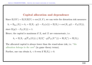 Arthur CHARPENTIER - Gestion des risques bancaires et financiers.
Capital allocation and dependence
Since E(XY ) = E(X)E(Y ) + cov(X, Y ), we can write for distortion risk measures
ki = EQX
(Xi) = ki = E(Xi · g(1 − FX(x))) = E(Xi) + cov(Xi, g(1 − FX(X))),
since E(g(1 − FX(X))) = 1.
Hence, the capital is maximum if Xi and X are comonotonic, i.e.
ki = E(Xi · g(FX(X))) ≤ E(X+
i · g(FX(X+
))) = R(X+
i ) = R(Xi).
The allocated capital is always lower than the stand-alone risk, i.e. the
allocation belongs to the core (in game theory terms).
Further, one can obtain ki  0 even if R(Xi)  0.
100
 