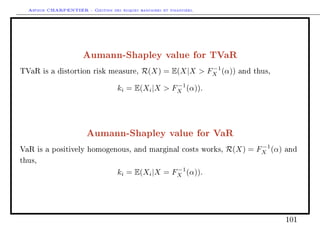 Arthur CHARPENTIER - Gestion des risques bancaires et financiers.
Aumann-Shapley value for TVaR
TVaR is a distortion risk measure, R(X) = E(X|X  F−1
X (α)) and thus,
ki = E(Xi|X  F−1
X (α)).
Aumann-Shapley value for VaR
VaR is a positively homogenous, and marginal costs works, R(X) = F−1
X (α) and
thus,
ki = E(Xi|X = F−1
X (α)).
101
 