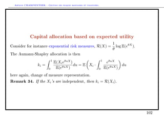 Arthur CHARPENTIER - Gestion des risques bancaires et financiers.
Capital allocation based on expected utility
Consider for instance exponential risk measures, R(X) =
1
θ
log E(eθX
).
The Aumann-Shapley allocation is then
ki =
1
0
E(XieθuX
)
E(eθuX)
du = E Xi ·
1
0
eθuX
E(eθuX)
du
here again, change of measure representation.
Remark 34. If the Xi's are independent, then ki = R(Xi).
102
 