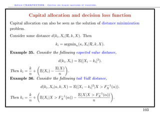 Arthur CHARPENTIER - Gestion des risques bancaires et financiers.
Capital allocation and decision loss function
Capital allocation can also be seen as the solution of distance minimization
problem.
Consider some distance d(ki, Xi|R, k, X). Then
ki = argminκ(κ, Xi|R, k, X).
Example 35. Consider the following expected value distance,
d(ki, Xi) = E([Xi − ki]2
).
Then ki =
k
n
+ E(Xi) −
E(X)
n
.
Example 36. Consider the following tail VaR distance,
d(ki, Xi|α, k, X) = E([Xi − ki]2
|X  F−1
X (α)).
Then ki =
k
n
+ E(Xi|X  F−1
X (α)) −
E(X|X  F−1
X (α))
n
.
103
 