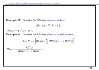 Arthur CHARPENTIER - Gestion des risques bancaires et financiers.
Example 37. Consider the following stop loss distance,
d(ki, Xi) = E([Xi − ki]+).
Then ki = F−1
Xi
(FX+ (k)).
Example 38. Consider the following distance on risk measures,
d(ki, Xi) = R(Xi) −
ki
k
(R(X1) + ... + R(Xn))
2
.
Then ki =
R(Xi)
R(X1) + ... + R(Xn)
· k.
104
 