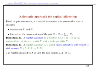Arthur CHARPENTIER - Gestion des risques bancaires et financiers.
Axiomatic approach for capital allocation
Based on previous results, a standard assumption is to assume that capital
allocated
• depends on Xi and X,
• but not on the decomposition of the rest X − Xi = j=i Xj.
Denition 39. A capital allocation is a function Λ : R × R → R of two
arguments (x, y) where x is risk Xi and y is the portfolio X.
Denition 40. A capital allocation Λ is called capital allocation with respect to
risk measure R if Λ(X, X) = R(X).
The capital allocated to X is then the risk capital R(X) of X.
105
 