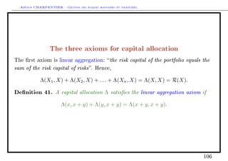 Arthur CHARPENTIER - Gestion des risques bancaires et financiers.
The three axioms for capital allocation
The rst axiom is linear aggregation: the risk capital of the portfolio equals the
sum of the risk capital of risks. Hence,
Λ(X1, X) + Λ(X2, X) + . . . + Λ(Xn, X) = Λ(X, X) = R(X).
Denition 41. A capital allocation Λ satises the linear aggregation axiom if
Λ(x, x + y) + Λ(y, x + y) = Λ(x + y, x + y).
106
 