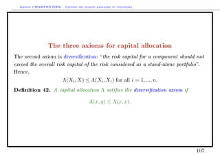Arthur CHARPENTIER - Gestion des risques bancaires et financiers.
The three axioms for capital allocation
The second axiom is diversication: the risk capital for a component should not
exceed the overall risk capital of the risk considered as a stand-alone portfolio.
Hence,
Λ(Xi, X) ≤ Λ(Xi, Xi) for all i = 1, ..., n.
Denition 42. A capital allocation Λ saties the diversication axiom if
Λ(x, y) ≤ Λ(x, x).
107
 