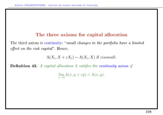 Arthur CHARPENTIER - Gestion des risques bancaires et financiers.
The three axioms for capital allocation
The third axiom is continuity: small changes to the portfolio have a limited
eect on the risk capital. Hence,
Λ(Xi, X + εXi) ∼ Λ(Xi, X) if εissmall.
Denition 43. A capital allocation Λ saties the continuity axiom if
lim
ε→0
Λ(x, y + εy) = Λ(x, y).
108
 