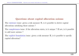 Arthur CHARPENTIER - Gestion des risques bancaires et financiers.
Questions about capital allocation axioms
The existence issue: given a risk measure R, is it possible to derive capital
allocations satisfying those axioms ?
The completeness issue: if the allocation exists, is it unique ? If not, is it possible
to add more axioms ?
The explicit formulation issue: given a risk measure R, is it possible to specify
capital allocation?
109
 