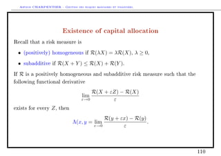 Arthur CHARPENTIER - Gestion des risques bancaires et financiers.
Existence of capital allocation
Recall that a risk measure is
• (positively) homogeneous if R(λX) = λR(X), λ ≥ 0,
• subadditive if R(X + Y ) ≤ R(X) + R(Y ).
If R is a positively homogeneous and subadditive risk measure such that the
following functional derivative
lim
ε→0
R(X + εZ) − R(X)
ε
exists for every Z, then
Λ(x, y = lim
ε→0
R(y + εx) − R(y)
ε
.
110
 