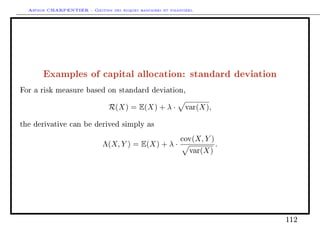Arthur CHARPENTIER - Gestion des risques bancaires et financiers.
Examples of capital allocation: standard deviation
For a risk measure based on standard deviation,
R(X) = E(X) + λ · var(X),
the derivative can be derived simply as
Λ(X, Y ) = E(X) + λ ·
cov(X, Y )
var(X)
.
112
 