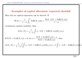 Arthur CHARPENTIER - Gestion des risques bancaires et financiers.
Examples of capital allocation: expected shortfall
Here also an explicit expression can be derived. If
R(X) =
1
1 − α
1
α
VaR(X, u)du =
E(X · I(X  VaR(X, α)))
1 − α
(continuous random variable), then
Λ(Xi, X) =
1
1 − α
xi · I(X  VaR(X, α))dFXi
(xi).
If P(X = V aR(X, α))  0, set β =
P(X ≤ V aR(X, α)) − α
P(X = V aR(X, α))
, then
Λ(Xi, X) =
1
1 − α
xi · I(X  VaR(X, α))dFXi
(xi) + β xi · I(X = VaR(X, α))dFXi
113
 