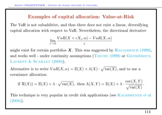 Arthur CHARPENTIER - Gestion des risques bancaires et financiers.
Examples of capital allocation: Value-at-Risk
The VaR is not subadditive, and thus there does not exist a linear, diversifying
capital allocation with respect to VaR. Nevertheless, the directional derivative
lim
ε→0
V aR(X + εXi, α) − V aR(X, α)
ε
might exist for certain portfolios X. This was suggested by Hallerbach (1999),
and works well - under continuity assumptions (Tasche (1999) or Gouriéroux,
Laurent  Scaillet (2000)).
Alternative is to write V aR(X, α) = E(X) + λ(X) · var(X), and to use a
covariance allocation:
if R(X)) = E(X) + λ · var(X), then Λ(X, Y ) = E(X) + λ ·
cov(X, Y )
var(X)
.
This technique is very popular in credit risk applications (see Kalkbrener et al.
(2004)).
114
 