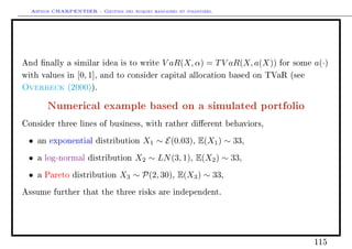 Arthur CHARPENTIER - Gestion des risques bancaires et financiers.
And nally a similar idea is to write V aR(X, α) = TV aR(X, a(X)) for some a(·)
with values in [0, 1], and to consider capital allocation based on TVaR (see
Overbeck (2000)).
Numerical example based on a simulated portfolio
Consider three lines of business, with rather dierent behaviors,
• an exponential distribution X1 ∼ E(0.03), E(X1) ∼ 33,
• a log-normal distribution X2 ∼ LN(3, 1), E(X2) ∼ 33,
• a Pareto distribution X3 ∼ P(2, 30), E(X3) ∼ 33,
Assume further that the three risks are independent.
115
 