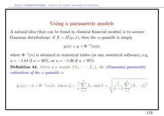 Arthur CHARPENTIER - Gestion des risques bancaires et financiers.
Using a parametric models
A natural idea (that can be found in classical nancial models) is to assume
Gaussian distributions: if X ∼ N(µ, σ), then the α-quantile is simply
q(α) = µ + Φ−1
(α)σ,
where Φ−1
(α) is obtained in statistical tables (or any statistical software), e.g.
u = −1.64 if α = 90%, or u = −1.96 if α = 95%.
Denition 44. Given a n sample {X1, · · · , Xn}, the (Gaussian) parametric
estimation of the α-quantile is
qn(α) = µ + Φ−1
(α)σ, where µ =
1
n
n
i=1
Xi and σ =
1
n − 1
n
i=1
(Xi − µ)
2
119
 