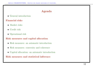 Arthur CHARPENTIER - Gestion des risques bancaires et financiers.
Agenda
• General introduction
Financial risks
• Market risks
• Credit risk
• Operational risk
Risk measures and capital allocation
• Risk measures: an axiomatic introduction
• Risk measures: convexity and coherence
• Capital allocation: an axiomatic introduction
Risk measures and statistical inference
12
 